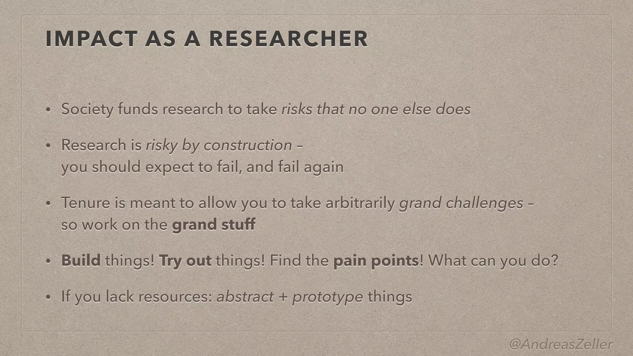 @AndreasZeller
IMPACT AS A RESEARCHER
• Society funds research to take risks that no one else does


• Research is risky by construction –
 
you should expect to fail, and fail again


• Tenure is meant to allow you to take arbitrarily grand challenges –
 
so work on the grand stuff


• Build things! Try out things! Find the pain points! What can you do?


• If you lack resources: abstract + prototype things
 