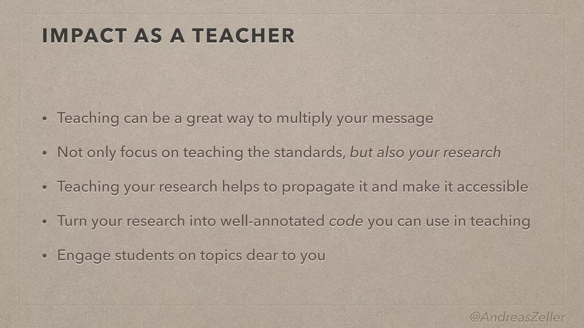 @AndreasZeller
IMPACT AS A TEACHER
• Teaching can be a great way to multiply your message


• Not only focus on teaching the standards, but also your research


• Teaching your research helps to propagate it and make it accessible


• Turn your research into well-annotated code you can use in teaching


• Engage students on topics dear to you
 