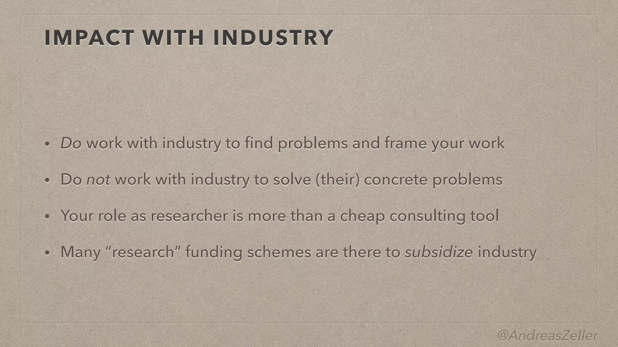 @AndreasZeller
IMPACT WITH INDUSTRY
• Do work with industry to
fi
nd problems and frame your work


• Do not work with industry to solve (their) concrete problems


• Your role as researcher is more than a cheap consulting tool


• Many “research” funding schemes are there to subsidize industry
 