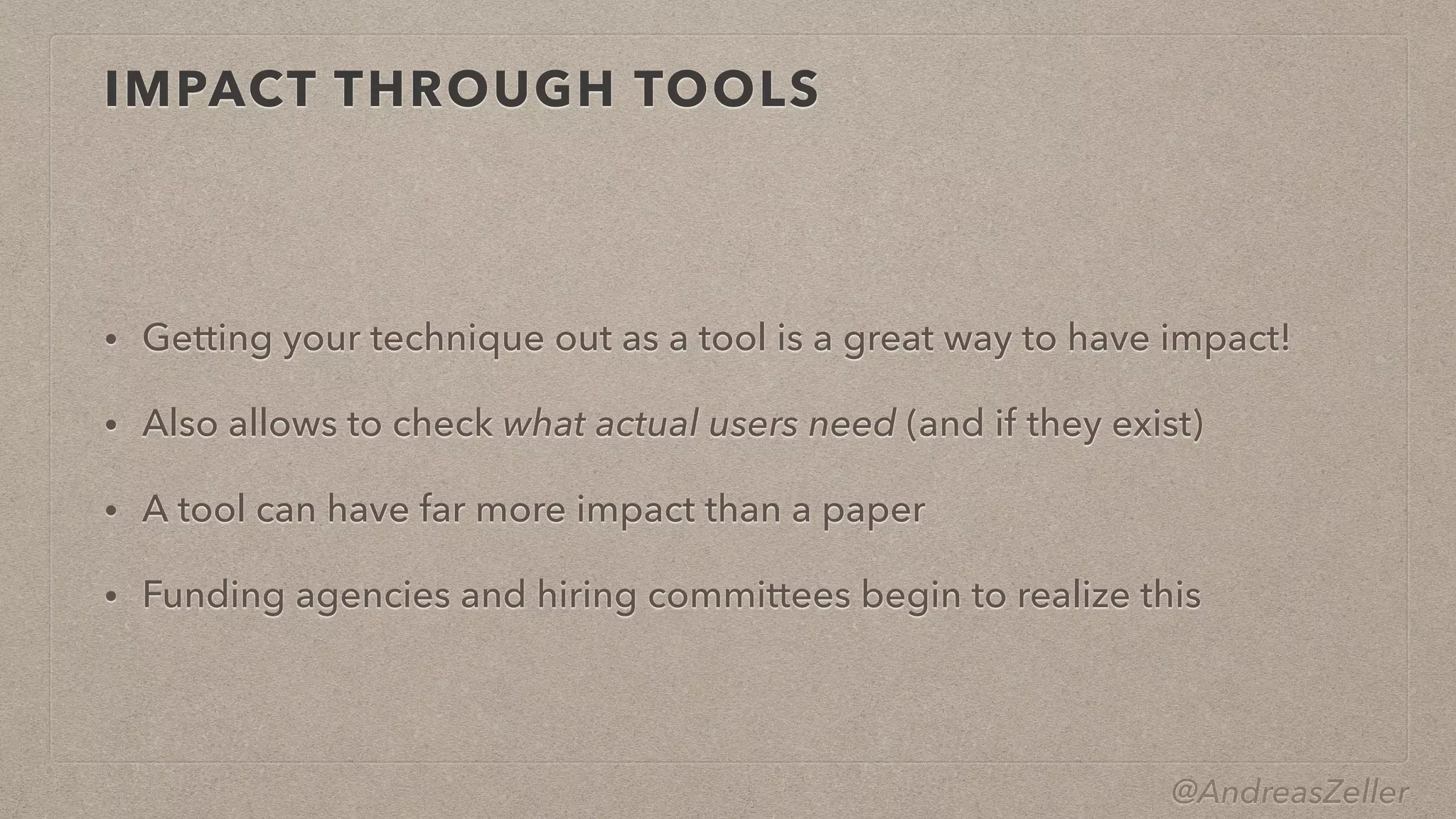 @AndreasZeller
IMPACT THROUGH TOOLS
• Getting your technique out as a tool is a great way to have impact!


• Also allows to check what actual users need (and if they exist)


• A tool can have far more impact than a paper


• Funding agencies and hiring committees begin to realize this
 