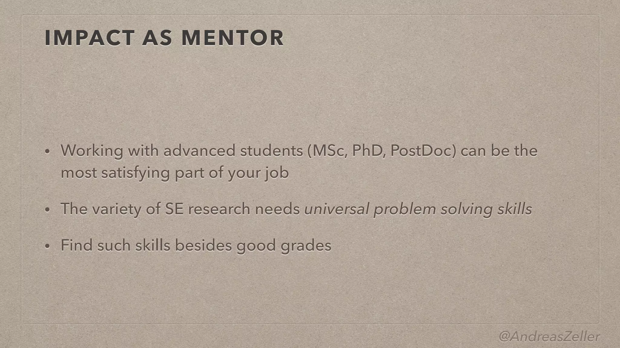 @AndreasZeller
IMPACT AS MENTOR
• Working with advanced students (MSc, PhD, PostDoc) can be the
most satisfying part of your job


• The variety of SE research needs universal problem solving skills


• Find such skills besides good grades
 