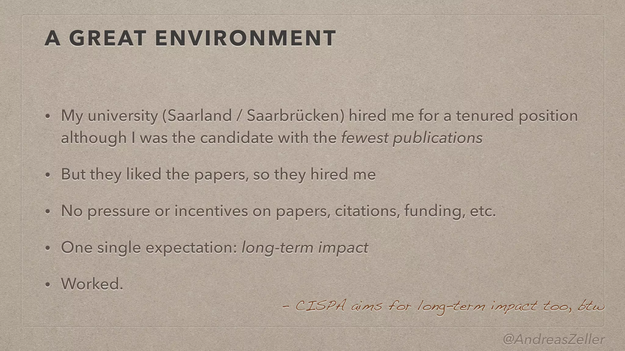 @AndreasZeller
A GREAT ENVIRONMENT
• My university (Saarland / Saarbrücken) hired me for a tenured position
 
although I was the candidate with the fewest publications


• But they liked the papers, so they hired me


• No pressure or incentives on papers, citations, funding, etc.


• One single expectation: long-term impact


• Worked.
–  CISPA aims for long-term impact too, btw
 