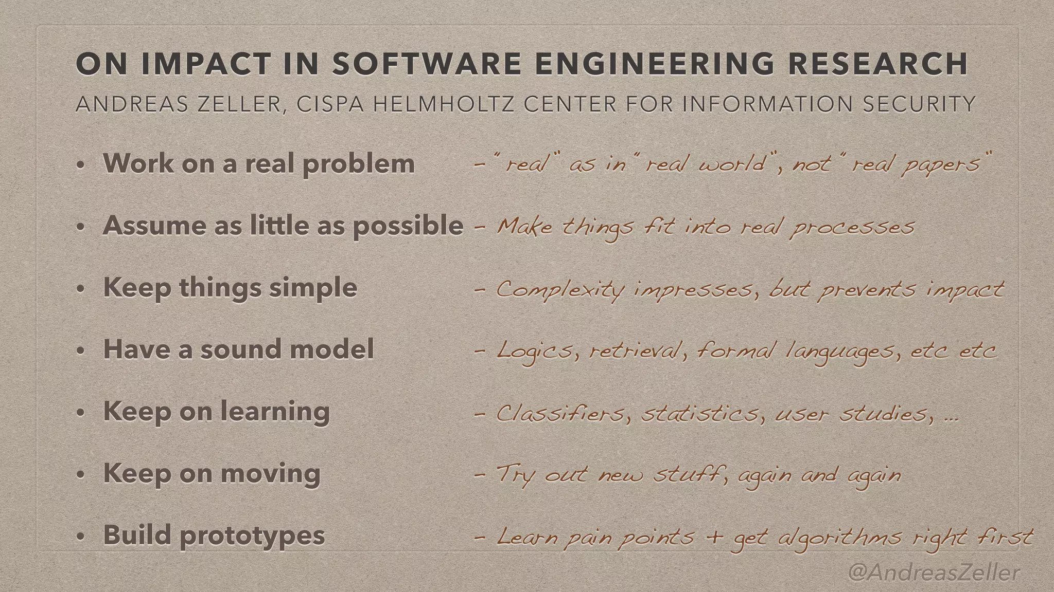 @AndreasZeller
• Work on a real problem


• Assume as little as possible


• Keep things simple


• Have a sound model


• Keep on learning


• Keep on moving


• Build prototypes
ON IMPACT IN SOFTWARE ENGINEERING RESEARCH
ANDREAS ZELLER, CISPA HELMHOLTZ CENTER FOR INFORMATION SECURITY
–  Try out new stuff, again and again
–  Learn pain points + get algorithms right first
–  “real” as in “real world”, not “real papers”
–  Make things fit into real processes
–  Complexity impresses, but prevents impact
–  Logics, retrieval, formal languages, etc etc
–  Classifiers, statistics, user studies, …
 