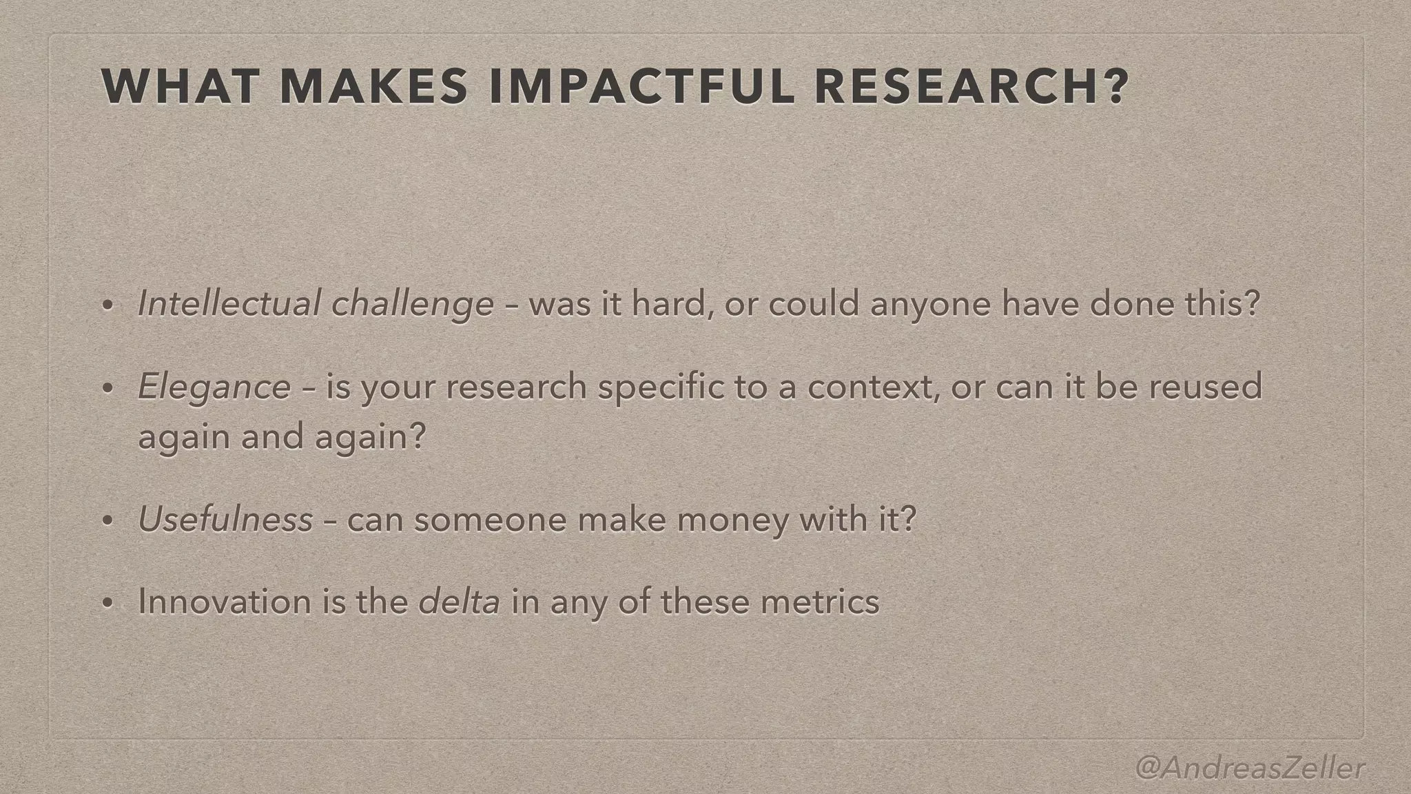 @AndreasZeller
WHAT MAKES IMPACTFUL RESEARCH?
• Intellectual challenge – was it hard, or could anyone have done this?


• Elegance – is your research speci
fi
c to a context, or can it be reused
again and again?


• Usefulness – can someone make money with it?


• Innovation is the delta in any of these metrics
 