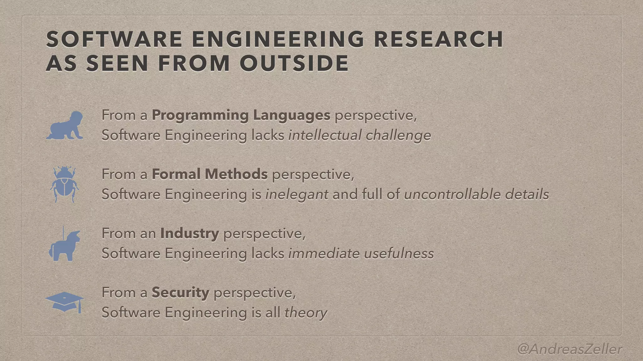 @AndreasZeller
SOFTWARE ENGINEERING RESEARCH
 
AS SEEN FROM OUTSIDE
From a Programming Languages perspective,


Software Engineering lacks intellectual challenge
From a Security perspective,


Software Engineering is all theory
From an Industry perspective,


Software Engineering lacks immediate usefulness
From a Formal Methods perspective,


Software Engineering is inelegant and full of uncontrollable details
 