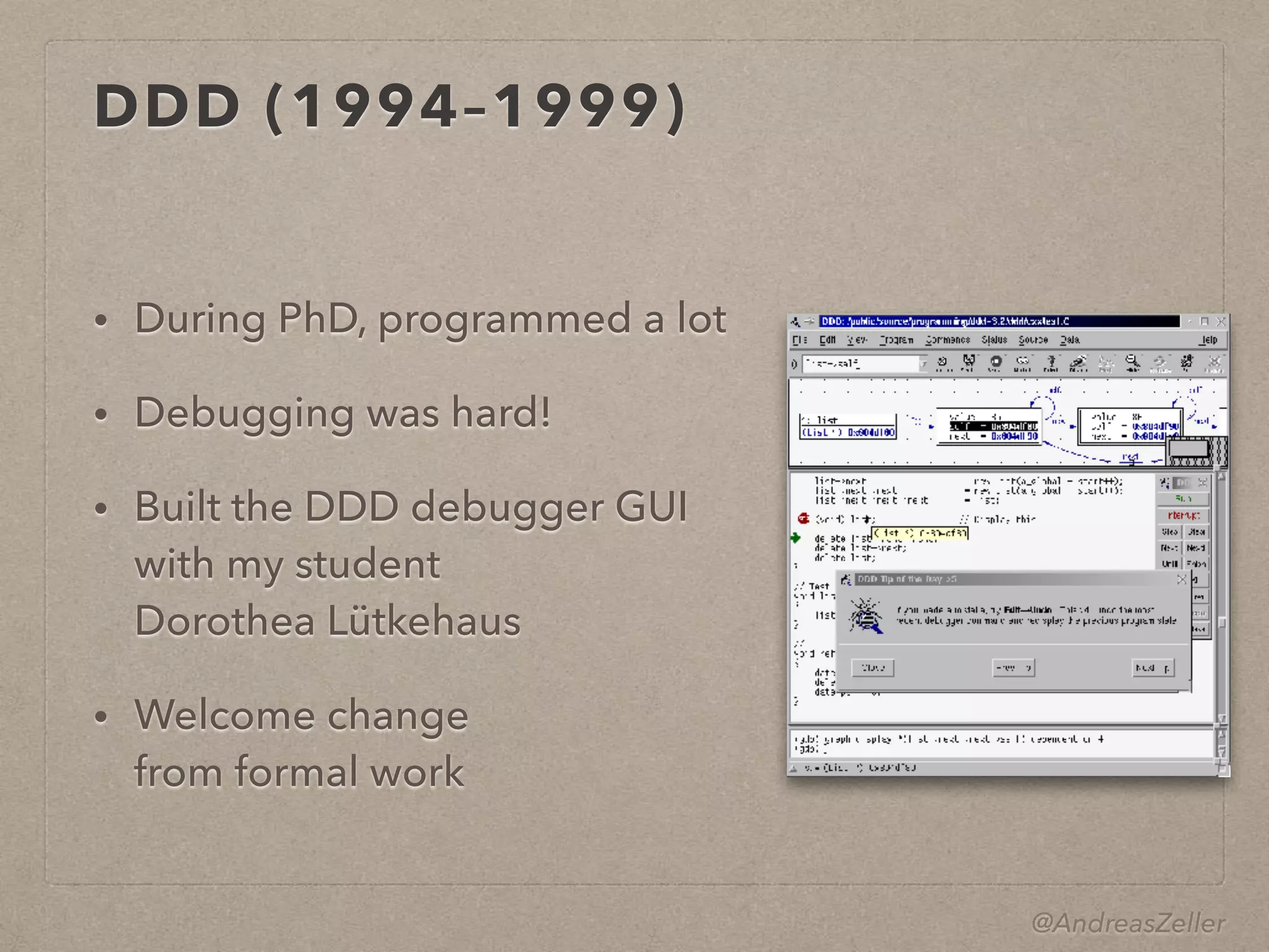 @AndreasZeller
DDD (1994–1999)
• During PhD, programmed a lot
• Debugging was hard!
• Built the DDD debugger GUI 
with my student
Dorothea Lütkehaus
• Welcome change 
from formal work
 