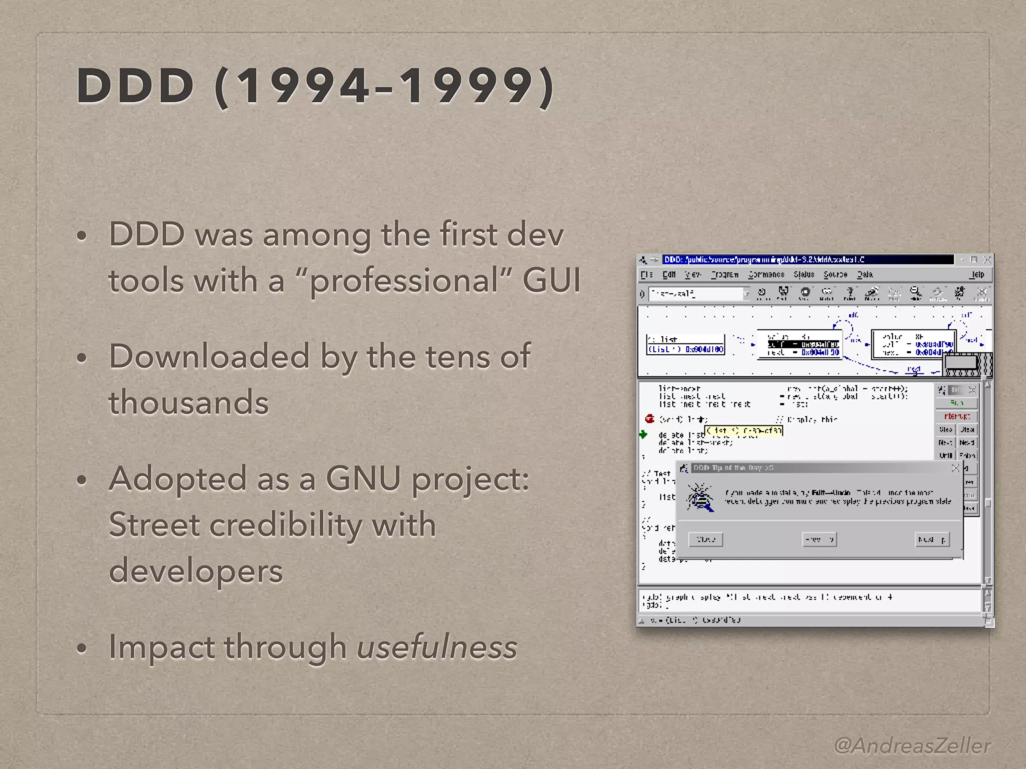 @AndreasZeller
DDD (1994–1999)
• DDD was among the ﬁrst dev
tools with a “professional” GUI
• Downloaded by the tens of
thousands
• Adopted as a GNU project: 
Street credibility with
developers
• Impact through usefulness
 
