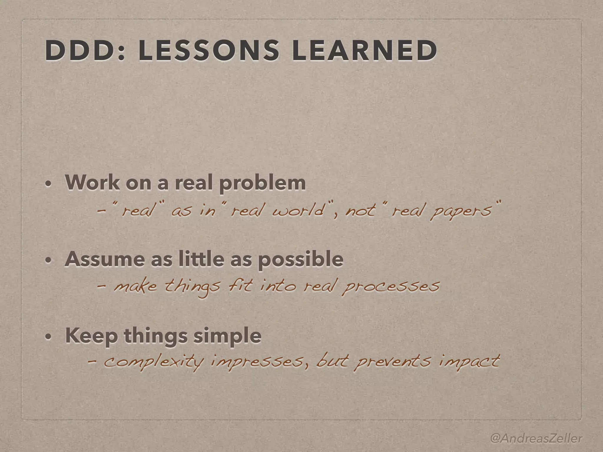 @AndreasZeller
DDD: LESSONS LEARNED
• Work on a real problem 
• Assume as little as possible 
• Keep things simple
–  “real” as in “real world”, not “real papers”
–  make things fit into real processes
–  complexity impresses, but prevents impact
 