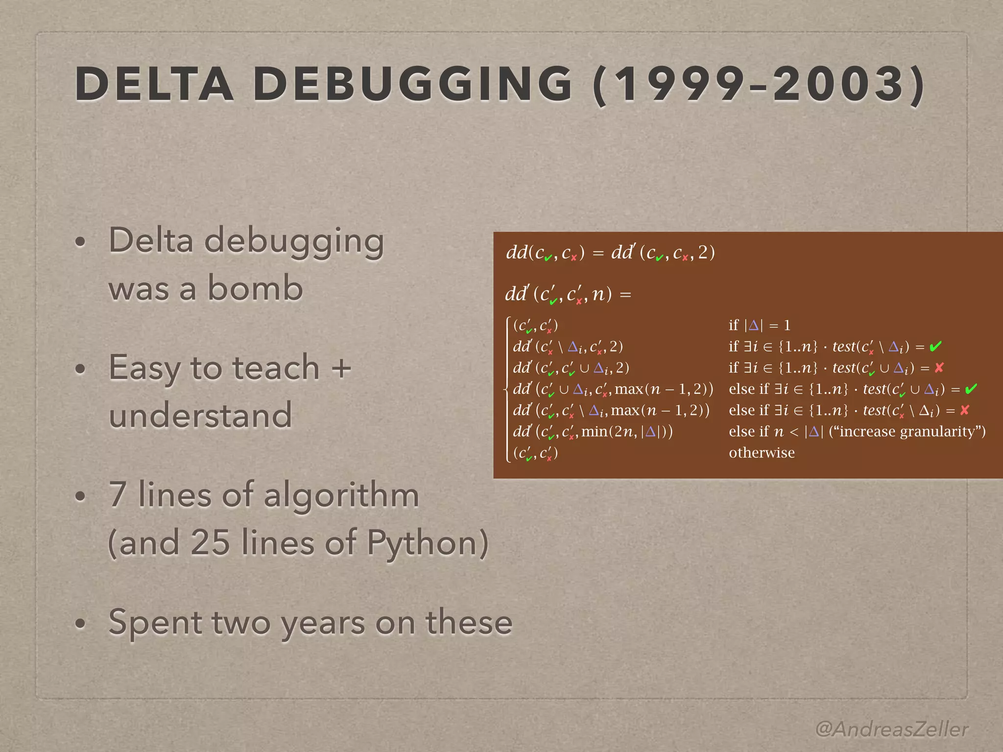 @AndreasZeller
DELTA DEBUGGING (1999–2003)
• Delta debugging 
was a bomb
• Easy to teach +
understand
• 7 lines of algorithm 
(and 25 lines of Python)
• Spent two years on these
⎧
⎪⎪⎪⎪⎪⎪⎪⎪⎪⎪⎪⎪⎪⎨
⎪⎪⎪⎪⎪⎪⎪⎪⎪⎪⎪⎪⎪⎩
(c′
✔, c′
✘) if |∆| = 1
dd′
(c′
✘  ∆i, c′
✘, 2) if ∃i ∈ {1..n} · test(c′
✘  ∆i) = ✔
dd′
(c′
✔, c′
✔ ∪ ∆i, 2) if ∃i ∈ {1..n} · test(c′
✔ ∪ ∆i) = ✘
dd′
c′
✔ ∪ ∆i, c′
✘, max(n − 1, 2) else if ∃i ∈ {1..n} · test(c′
✔ ∪ ∆i) = ✔
dd′
c′
✔, c′
✘  ∆i, max(n − 1, 2) else if ∃i ∈ {1..n} · test(c′
✘  ∆i) = ✘
dd′
c′
✔, c′
✘, min(2n, |∆|) else if n < |∆| (“increase granularity”)
(c′
✔, c′
✘) otherwise
dd(c✔, c✘) = dd′
(c✔, c✘, 2)
dd′
(c′
✔, c′
✘, n) =
 
