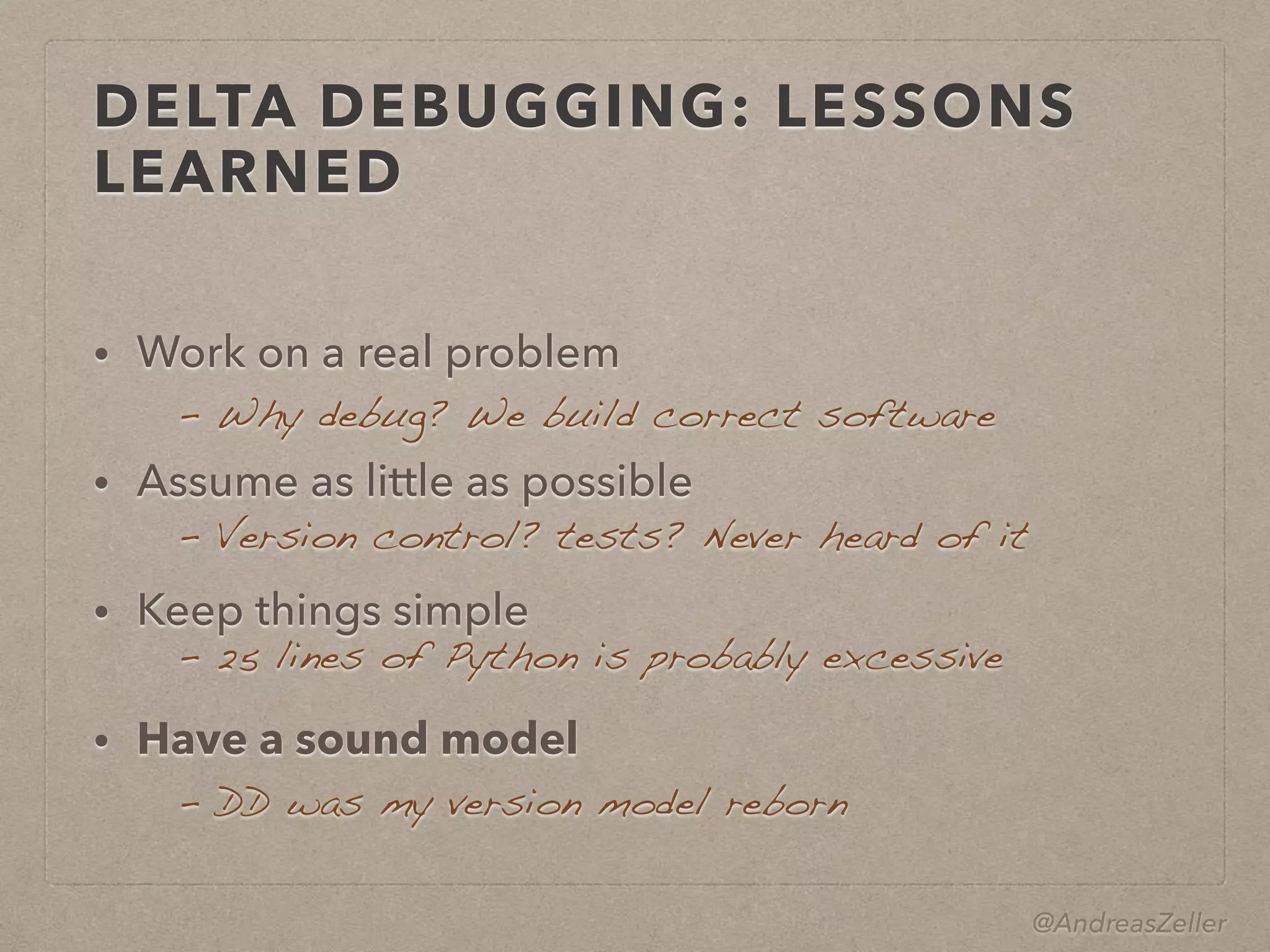 @AndreasZeller
DELTA DEBUGGING: LESSONS
LEARNED
• Work on a real problem
• Assume as little as possible
• Keep things simple
• Have a sound model
–  Version control? tests? Never heard of it
– 25 lines of Python is probably excessive
–  DD was my version model reborn
–  Why debug? We build correct software
 