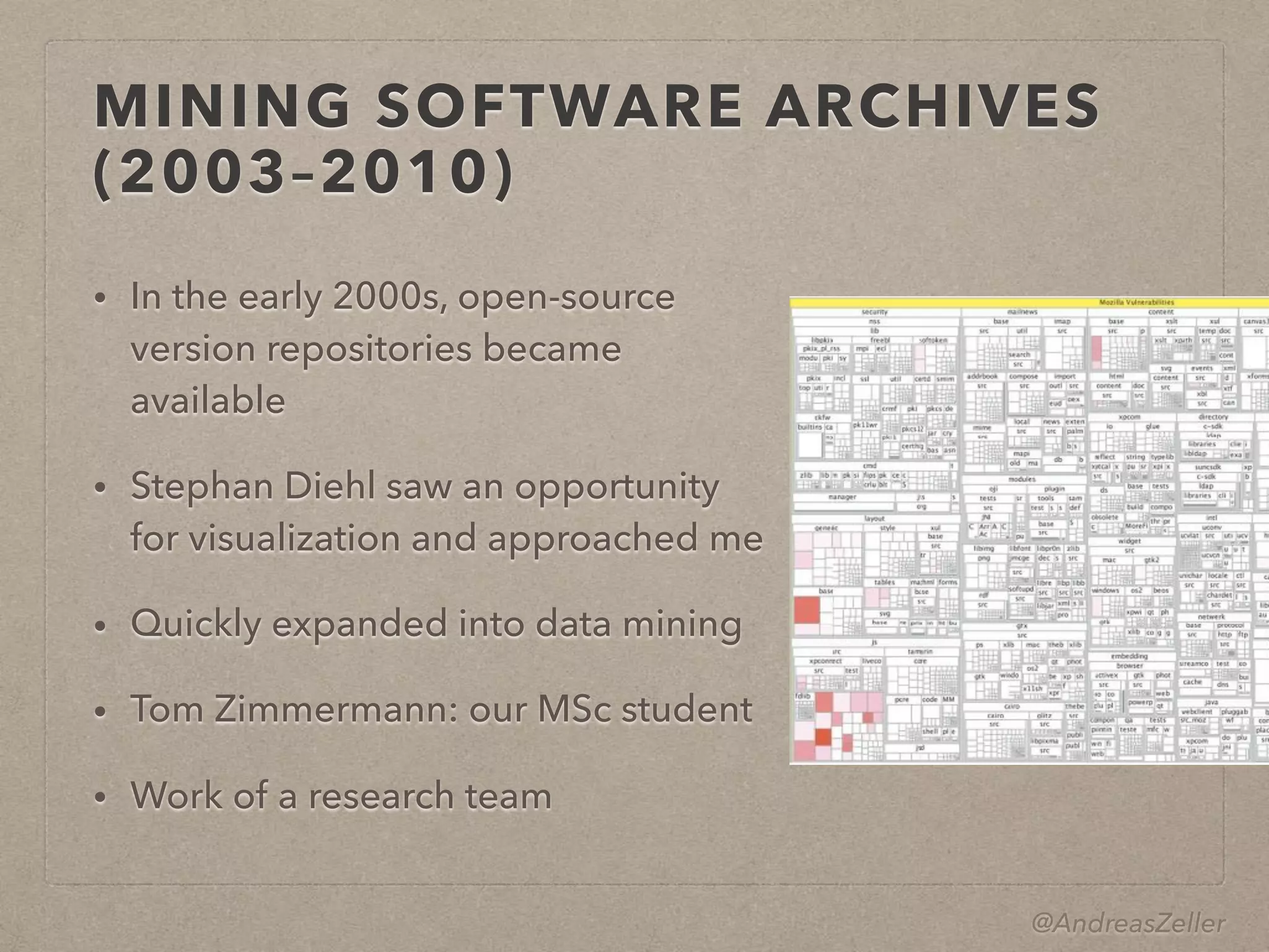 @AndreasZeller
MINING SOFTWARE ARCHIVES
(2003–2010)
• In the early 2000s, open-source
version repositories became
available
• Stephan Diehl saw an opportunity
for visualization and approached me
• Quickly expanded into data mining
• Tom Zimmermann: our MSc student
• Work of a research team
 