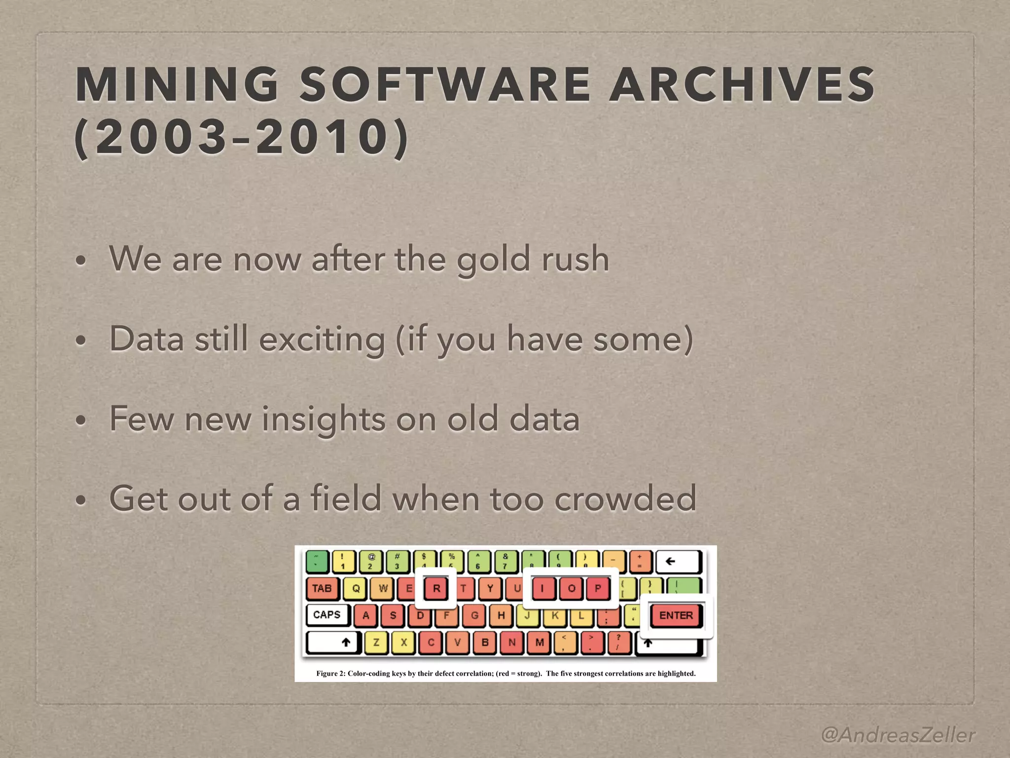 @AndreasZeller
MINING SOFTWARE ARCHIVES
(2003–2010)
• We are now after the gold rush
• Data still exciting (if you have some)
• Few new insights on old data
• Get out of a ﬁeld when too crowded
3.5 Programmer Actions and Defects
Now that we know how to predict defects, can we actually prevent
them? Of course, we could focus quality assurance on those files
predicted as most defect-prone. But are there also constructive
ways to avoid these defects? Is there a general rule to learn?
For this purpose, let us now focus on H2: Is there a correlation
Figure 2: Color-coding keys by their defect correlation; (red = strong). The five strongest correlations are highlighted.
 