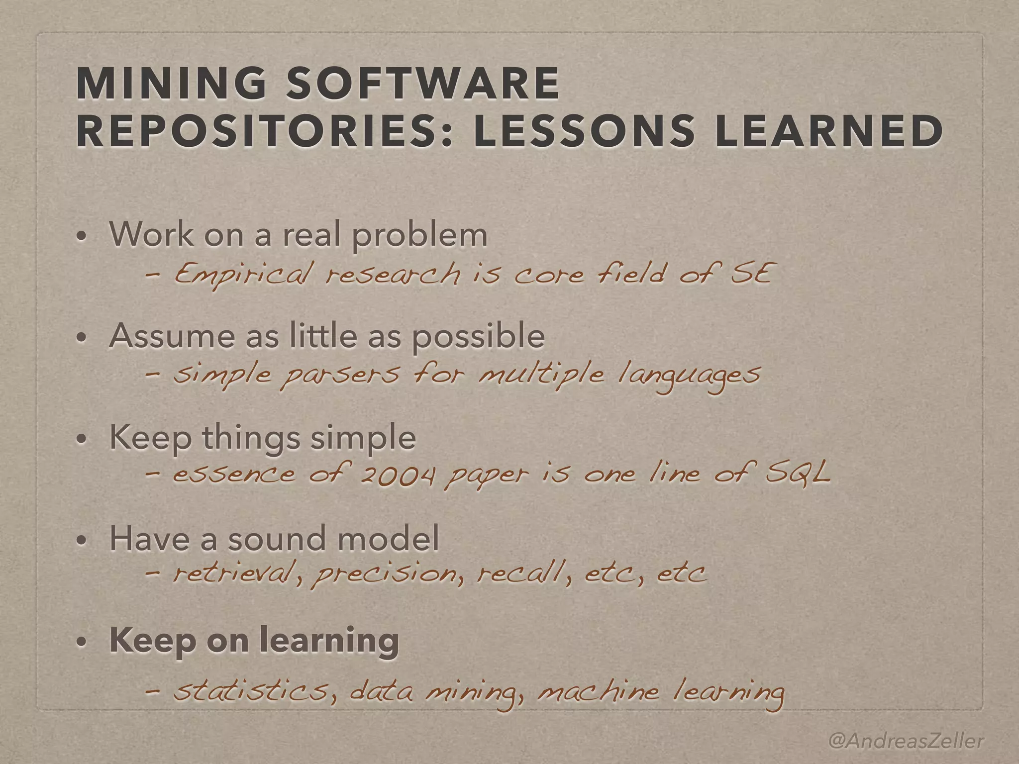 @AndreasZeller
MINING SOFTWARE
REPOSITORIES: LESSONS LEARNED
• Work on a real problem
• Assume as little as possible
• Keep things simple
• Have a sound model
• Keep on learning
–  Empirical research is core field of SE
–  simple parsers for multiple languages
–  essence of 2004 paper is one line of SQL
–  retrieval, precision, recall, etc, etc
–  statistics, data mining, machine learning
 