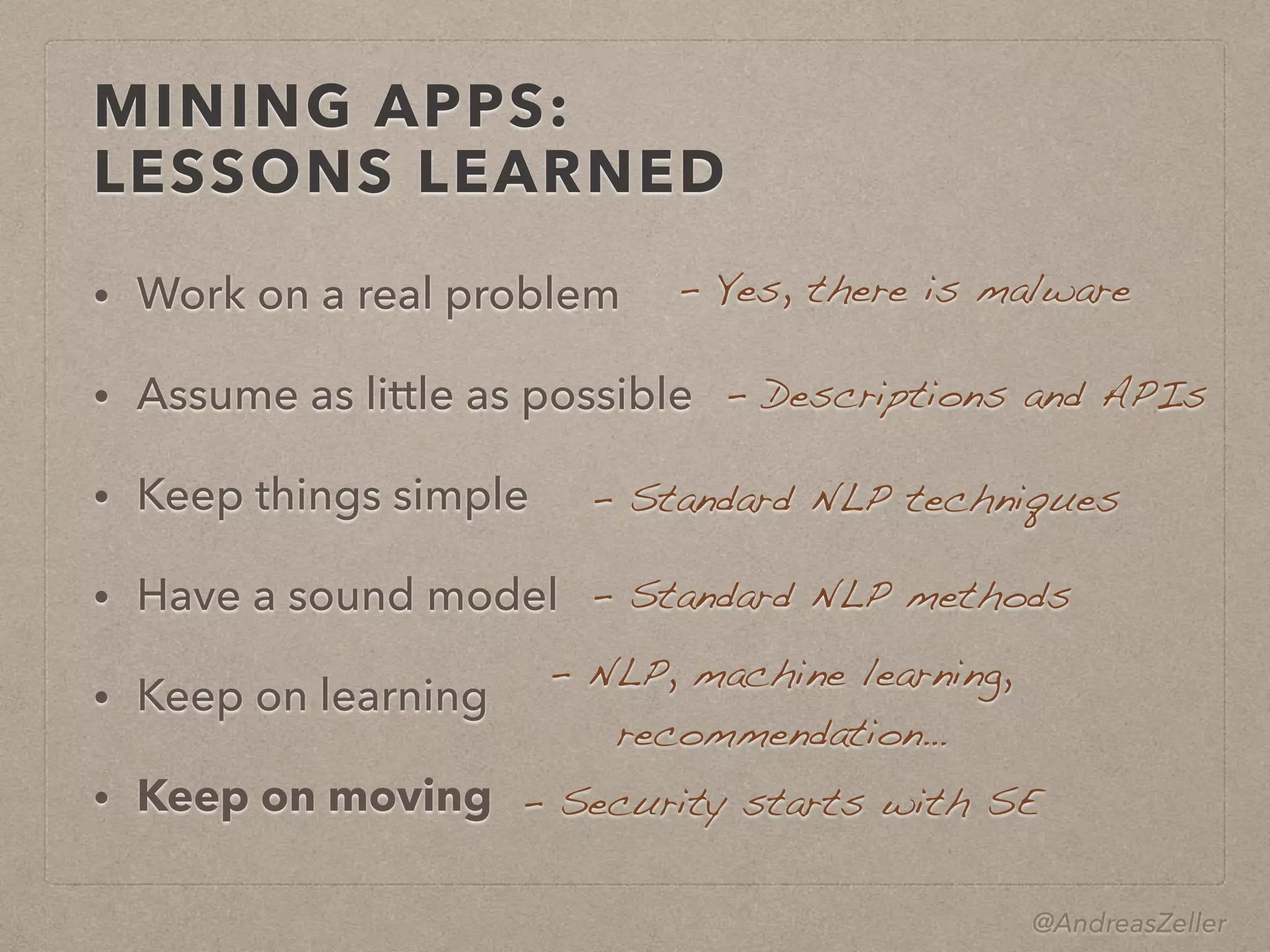 @AndreasZeller
MINING APPS: 
LESSONS LEARNED
• Work on a real problem
• Assume as little as possible
• Keep things simple
• Have a sound model
• Keep on learning
• Keep on moving
–  Yes, there is malware
–  Descriptions and APIs
–  Standard NLP techniques
–  Standard NLP methods
–  NLP, machine learning, 
recommendation…
–  Security starts with SE
 