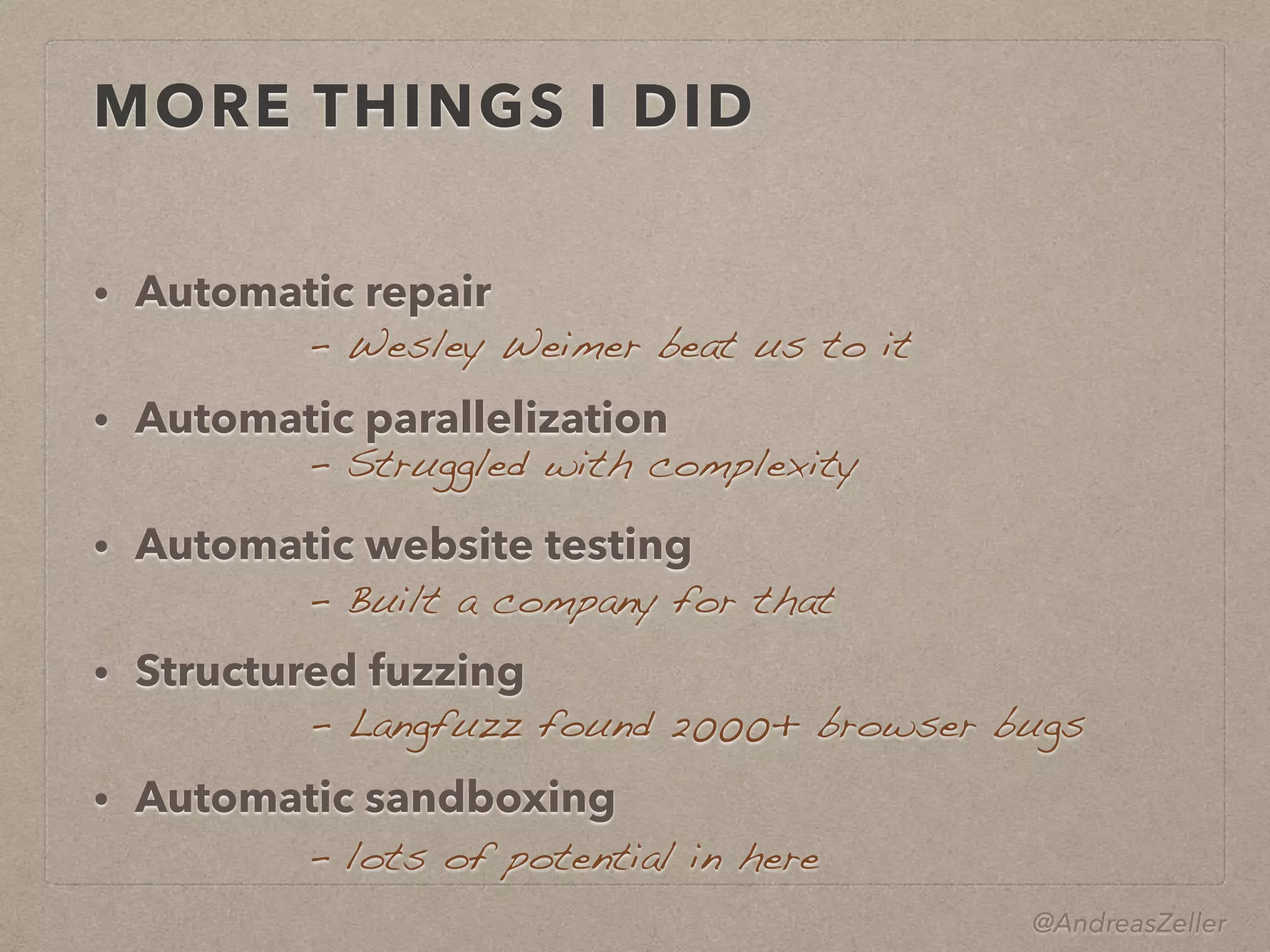 @AndreasZeller
MORE THINGS I DID
• Automatic repair
• Automatic parallelization
• Automatic website testing
• Structured fuzzing
• Automatic sandboxing
–  Wesley Weimer beat us to it
–  Struggled with complexity
–  Langfuzz found 2000+ browser bugs
–  lots of potential in here
–  Built a company for that
 