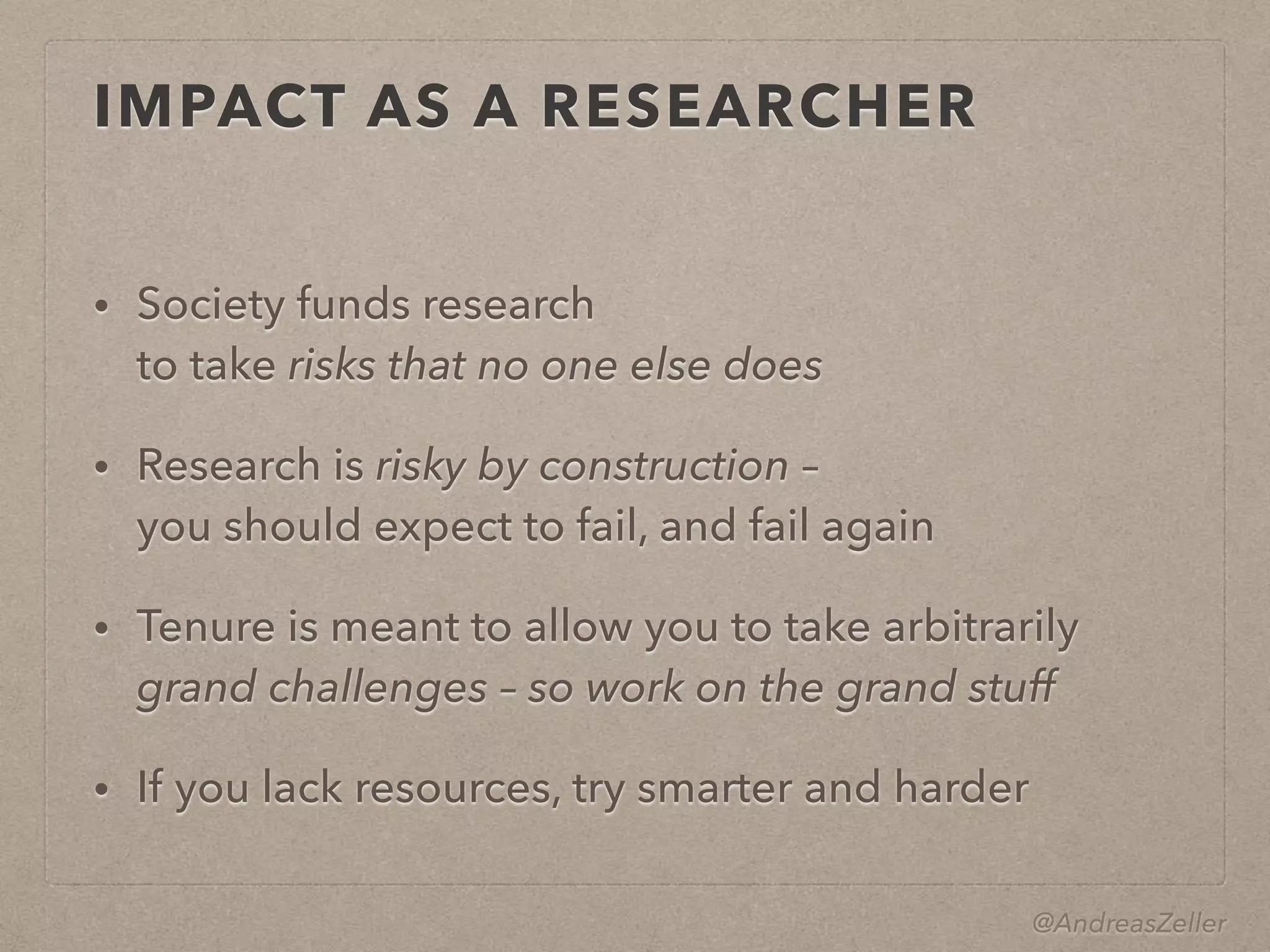@AndreasZeller
IMPACT AS A RESEARCHER
• Society funds research 
to take risks that no one else does
• Research is risky by construction –  
you should expect to fail, and fail again
• Tenure is meant to allow you to take arbitrarily
grand challenges – so work on the grand stuff
• If you lack resources, try smarter and harder
 