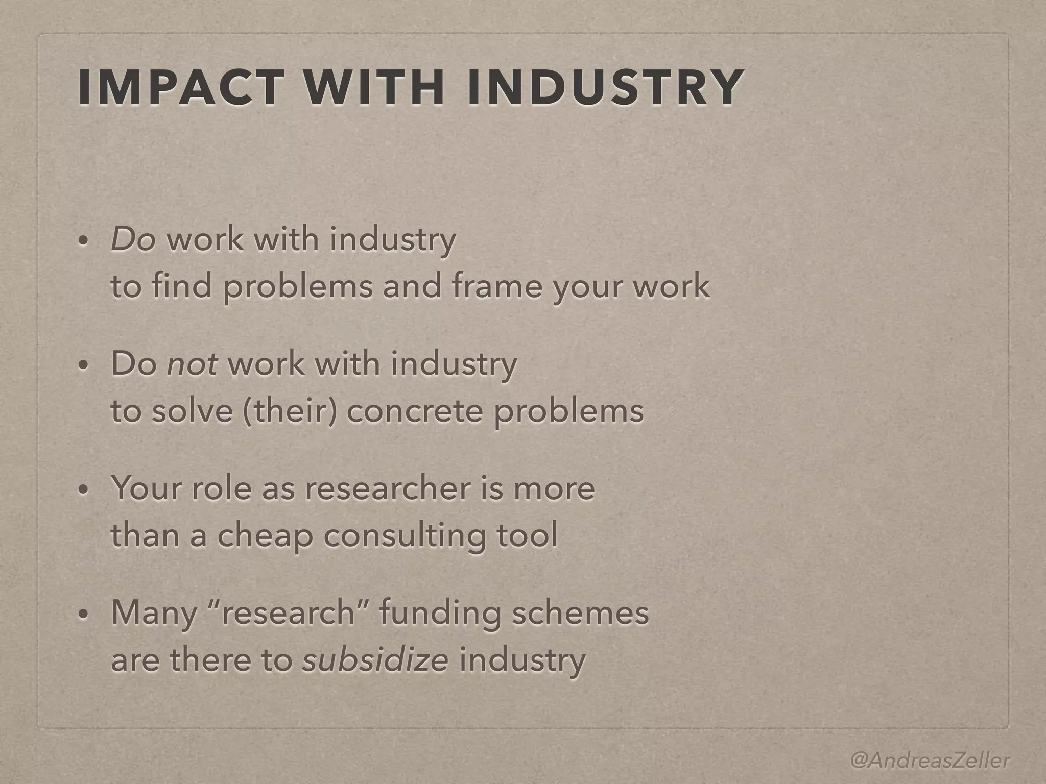 @AndreasZeller
IMPACT WITH INDUSTRY
• Do work with industry 
to ﬁnd problems and frame your work
• Do not work with industry 
to solve (their) concrete problems
• Your role as researcher is more 
than a cheap consulting tool
• Many “research” funding schemes 
are there to subsidize industry
 