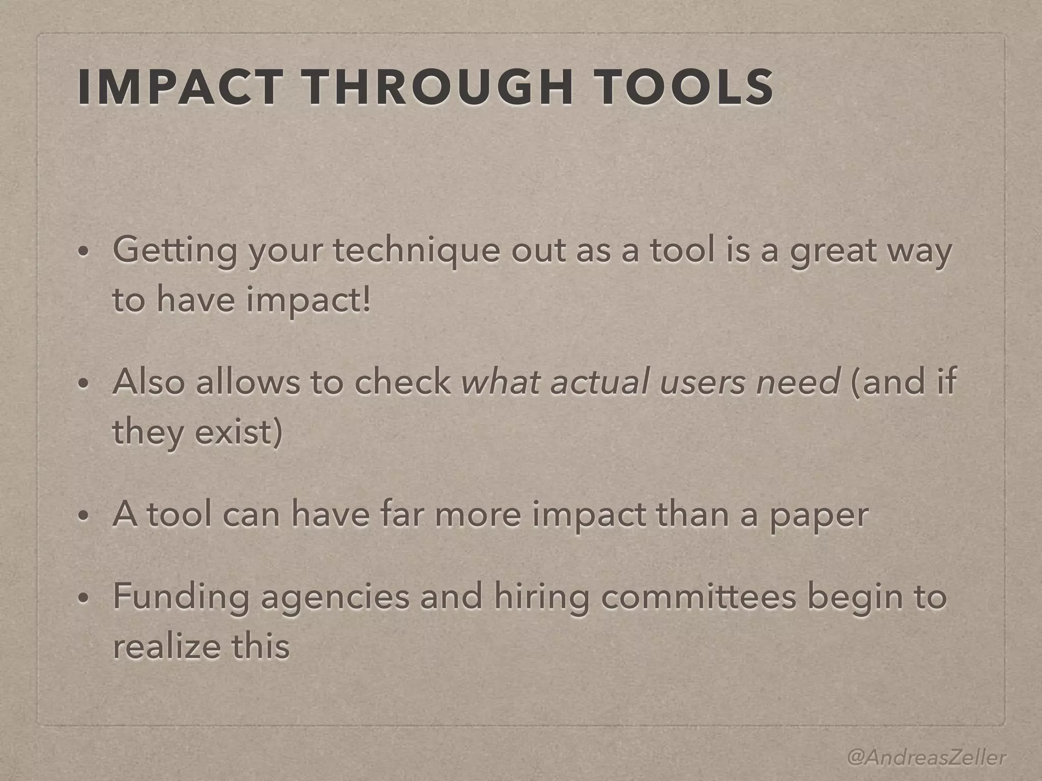 @AndreasZeller
IMPACT THROUGH TOOLS
• Getting your technique out as a tool is a great way
to have impact!
• Also allows to check what actual users need (and if
they exist)
• A tool can have far more impact than a paper
• Funding agencies and hiring committees begin to
realize this
 