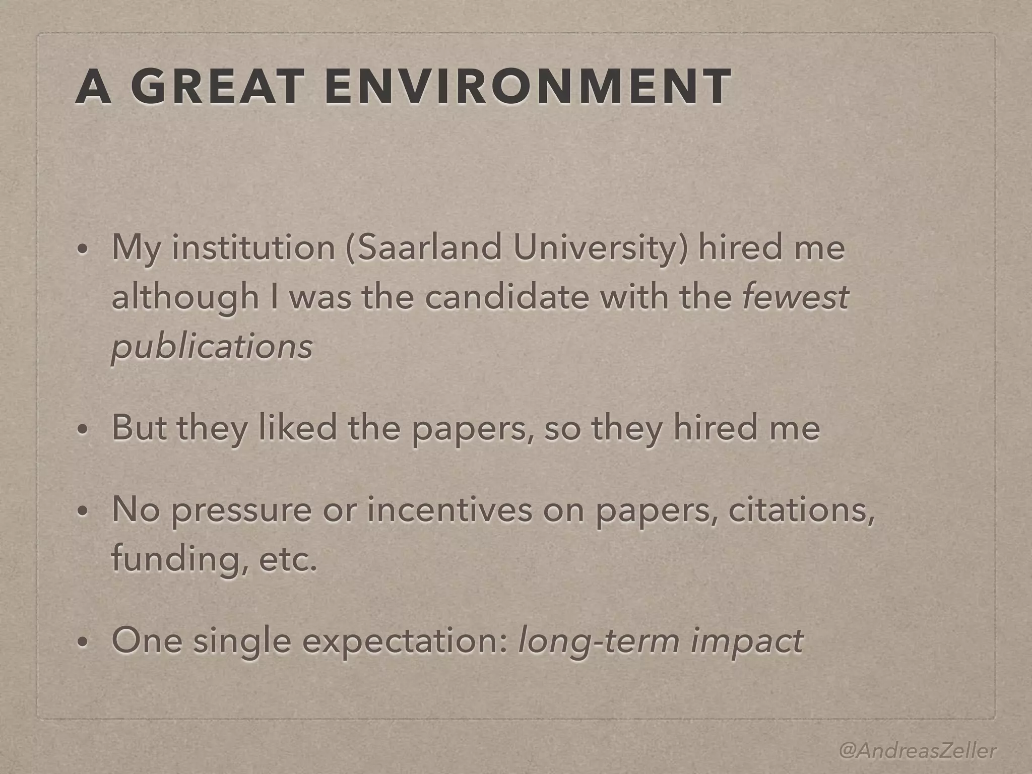 @AndreasZeller
A GREAT ENVIRONMENT
• My institution (Saarland University) hired me 
although I was the candidate with the fewest
publications
• But they liked the papers, so they hired me
• No pressure or incentives on papers, citations,
funding, etc.
• One single expectation: long-term impact
 