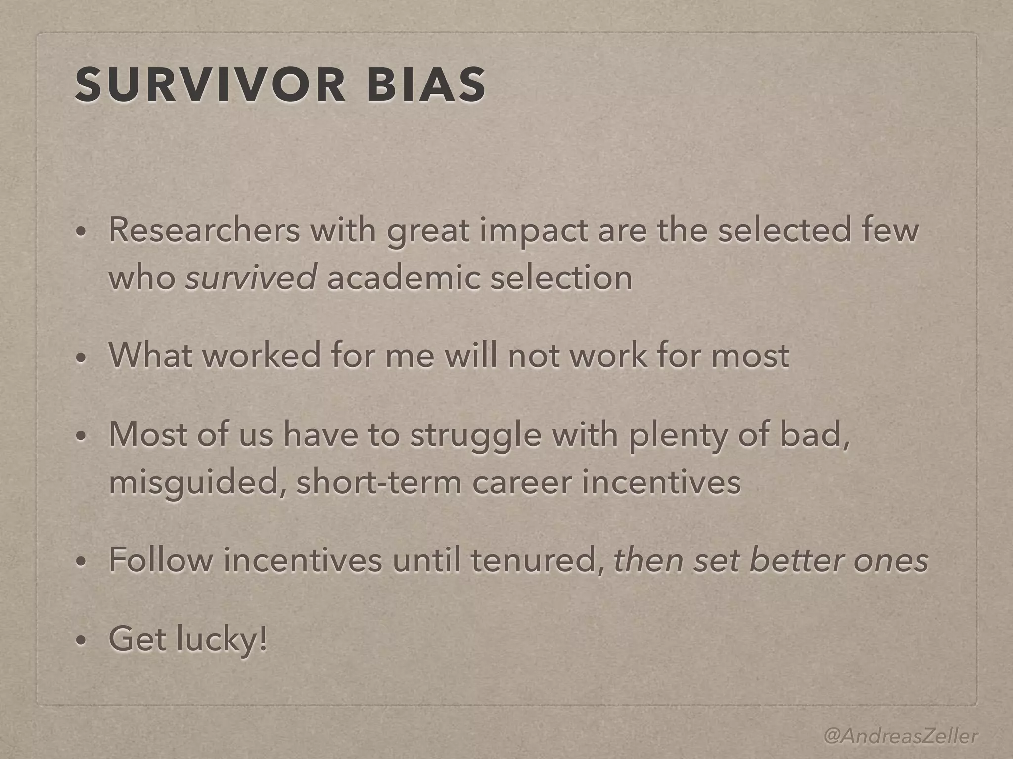 @AndreasZeller
SURVIVOR BIAS
• Researchers with great impact are the selected few
who survived academic selection
• What worked for me will not work for most
• Most of us have to struggle with plenty of bad,
misguided, short-term career incentives
• Follow incentives until tenured, then set better ones
• Get lucky!
 
