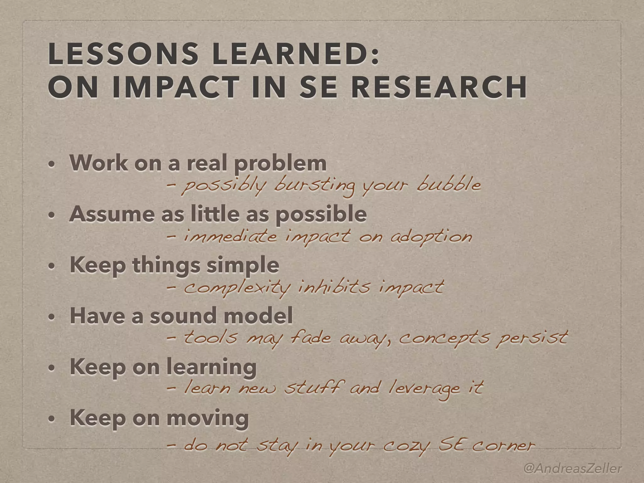 @AndreasZeller
LESSONS LEARNED: 
ON IMPACT IN SE RESEARCH
• Work on a real problem
• Assume as little as possible
• Keep things simple
• Have a sound model
• Keep on learning
• Keep on moving
–  possibly bursting your bubble
–  immediate impact on adoption
–  complexity inhibits impact
–  tools may fade away, concepts persist
– learn new stuff and leverage it
– do not stay in your cozy SE corner
 