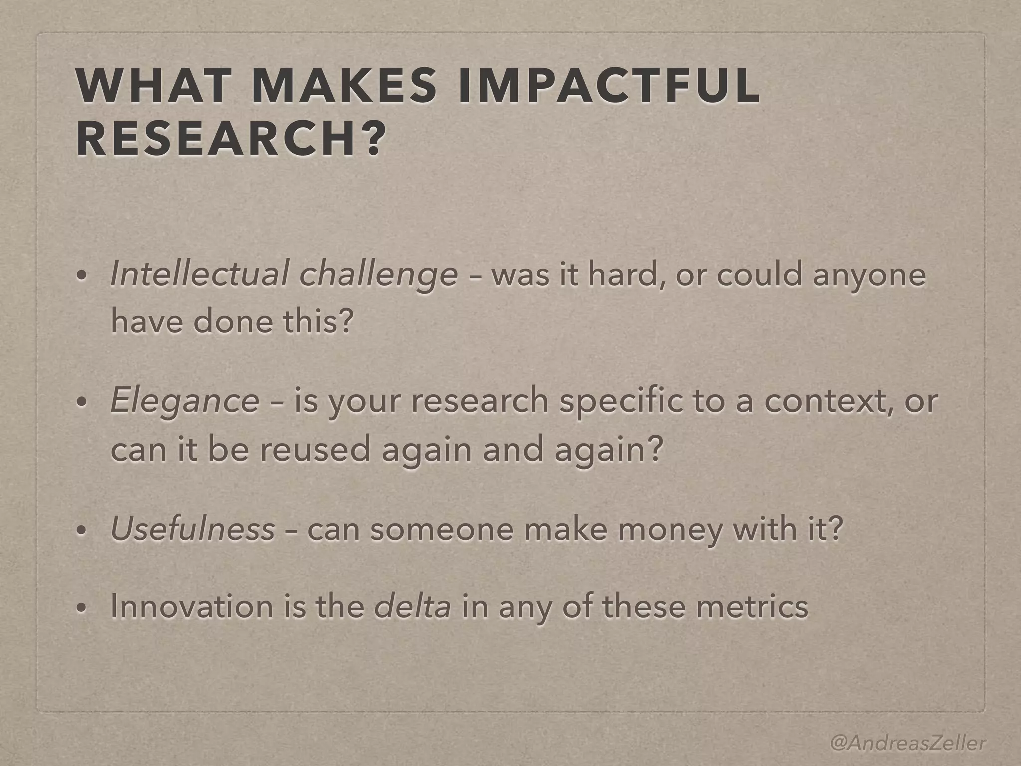 @AndreasZeller
WHAT MAKES IMPACTFUL
RESEARCH?
• Intellectual challenge – was it hard, or could anyone
have done this?
• Elegance – is your research speciﬁc to a context, or
can it be reused again and again?
• Usefulness – can someone make money with it?
• Innovation is the delta in any of these metrics
 