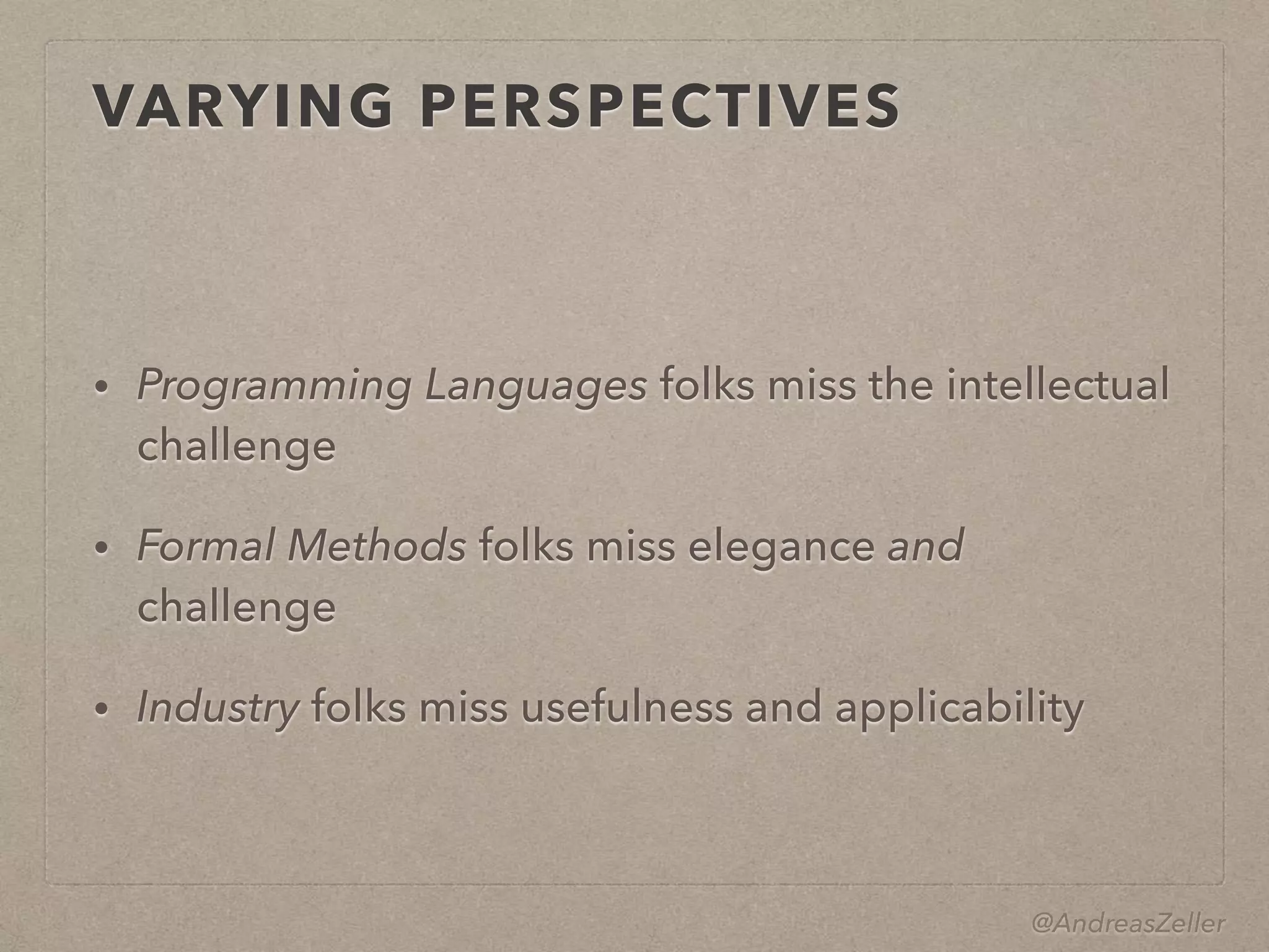 @AndreasZeller
VARYING PERSPECTIVES
• Programming Languages folks miss the intellectual
challenge
• Formal Methods folks miss elegance and
challenge
• Industry folks miss usefulness and applicability
 