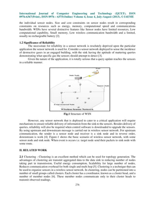 International Journal of Computer Engineering and Technology (IJCET), ISSN
0976-6367(Print), ISSN 0976 – 6375(Online) Volume 4, Issue 4, July-August (2013), © IAEME
276
the individual sensor nodes. Size and cost constraints on sensor nodes result in corresponding
constraints on resources such as energy, memory, computational speed and communications
bandwidth. WSNs have several distinctive features like Sensor nodes have limited resources, Low
computational capability, Small memory, Low wireless communication bandwidth and a limited,
usually no rechargeable battery [2].
1.2 Significance of Reliability
The necessitate for reliability in a sensor network is resolutely deprived upon the particular
application the sensor network is used for. Consider a sensor network deployed to sense the incidence
of destructive gases in an engaged building, with the sink having the aptitude of mattering queries
demonstrating what specific gas the sensors should attempt to detect [3].
Given the nature of the application, it is totally serious that a query update reaches the sensors
in a reliable manner.
Fig.1 Structure of WSN
However, any sensor network that is deployed to cater to a critical application will require
mechanisms to ensure reliable delivery of information from the sink to the sensors. Besides delivery of
queries, reliability will also be required when control software is downloaded to upgrade the sensors.
By using upstream and downstream message is carried out in wireless sensor network .For upstream
communication, the sender is a sensor node and receiver is a sink node and in reverse order,
downstream is work [4]. Figure-1 shows the basic scenario of wireless sensor network, with some
sensor node and sink node. When event is occurs i.e. target node send their packets to sink node with
some route.
II. RELATED WORK
2.1 Clustering - Clustering is an excellent method which can be used for topology generation. The
advantages of clustering are transmit aggregated data to the data sink to reducing number of nodes
taking part in transmission, Useful energy consumption, Scalability for large number of nodes,
Reduces communication overhead for both single and multi hop [5]. Clustering is a technique that can
be used to organize sensors in a wireless sensor network. In clustering, nodes can be partitioned into a
number of small groups called clusters. Each cluster has a coordinator, known as a cluster head, and a
number of member nodes [6]. These member nodes communicate only to their cluster heads to
transmit observed readings.
 
