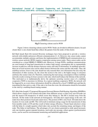 International Journal of Computer Engineering and Technology (IJCET), ISSN
0976-6367(Print), ISSN 0976 – 6375(Online) Volume 4, Issue 4, July-August (2013), © IAEME
277
Fig.2 Clustering scheme used in WSN
Figure 2 shows clustering scheme used in WSN. Nodes are divided in different clusters. In each
cluster there is one cluster head that collects the packets from the nodes of that cluster.
2.2 Hadi Jamali Rad [16] insisted Diversity techniques have been proposed to provide a wireless
network with reliable and power efficient communications [1, 2]. However, tiny sensor nodes cannot
accommodate multiple antennas and hence the implementation of MIMO-based communications in a
wireless sensor network (WSN) requires cooperation among sensor nodes. These sensor nodes can be
considered as a virtual MIMO (V-MIMO) unit. Moreover, in large WSNs, multihop communications
are used instead of long-haul transmission to reduce high energy consumption due to exponentially
increase in path-loss with the distance between source and sink of information. In multihop networks,
there are several sections (also can be called clusters) between the source and the sink nodes. Thus, the
multihop sections closer to the sink should not only transmit their own information but also relay the
information of other sections. So, the closer the section to the sink is, the higher energy it consumes
and hence the sooner it dies [5]. Therefore, minimizing the total energy consumption of these multihop
networks results in dying of closer sections to the sink, which itself reduces the lifetime of the network.
This motivated us to mathematically derive the optimum sectoring (section sizes) of a multihop
cooperative WSN to maximize its lifetime. In a typical multihop cooperative WSN, the network will
be triggered by an event whose information should be collected by a local V-MIMO unit and then be
transmitted by that unit to a sink. If the sink is far from the event, the information should be forwarded
to the sink by a multihop-based routing manner.
2.3 Abin John Joseph [17] proposed Hexagonal Sectored Shortest Path Routing Algorithm (HSSPRA)
which allows clusters to be formed with nodes from different sectors so that every non CH node can
join the nearest CH irrespective of which sector they belong to. The BS is located away from the
network. All the nodes in the network are homogenous. All nodes have equal energy at the start. All
nodes have their positions fixed and cannot move. The position of BS is also fixed. All nodes know the
location of every node and BS. This will result in minimum energy usage for the transmission of data
from member nodes to CH and thus result in better energy efficiency. Cluster head selection is done
with the help of a weight equation which takes into account the remaining energy and degree of the
node. This helps in load balance. The advantages of it are clusters generated as node speed increased,
only one iteration against repeated iterations, each node one message, robust against synchronization
errors, can be used for environmental monitoring and battlefield applications
 