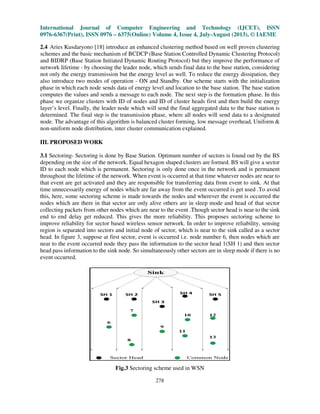 International Journal of Computer Engineering and Technology (IJCET), ISSN
0976-6367(Print), ISSN 0976 – 6375(Online) Volume 4, Issue 4, July-August (2013), © IAEME
278
2.4 Aries Kusdaryono [18] introduce an enhanced clustering method based on well proven clustering
schemes and the basic mechanism of BCDCP (Base Station Controlled Dynamic Clustering Protocol)
and BIDRP (Base Station Initiated Dynamic Routing Protocol) but they improve the performance of
network lifetime - by choosing the leader node, which sends final data to the base station, considering
not only the energy transmission but the energy level as well. To reduce the energy dissipation, they
also introduce two modes of operation - ON and Standby. Our scheme starts with the initialization
phase in which each node sends data of energy level and location to the base station. The base station
computes the values and sends a message to each node. The next step is the formation phase. In this
phase we organize clusters with ID of nodes and ID of cluster heads first and then build the energy
layer’s level. Finally, the leader node which will send the final aggregated data to the base station is
determined. The final step is the transmission phase, where all nodes will send data to a designated
node. The advantage of this algorithm is balanced cluster forming, low message overhead, Uniform &
non-uniform node distribution, inter cluster communication explained.
III. PROPOSED WORK
3.1 Sectoring- Sectoring is done by Base Station. Optimum number of sectors is found out by the BS
depending on the size of the network. Equal hexagon shaped clusters are formed. BS will give a sector
ID to each node which is permanent. Sectoring is only done once in the network and is permanent
throughout the lifetime of the network. When event is occurred at that time whatever nodes are near to
that event are get activated and they are responsible for transferring data from event to sink. At that
time unnecessarily energy of nodes which are far away from the event occurred is get used .To avoid
this, here, some sectoring scheme is made towards the nodes and wherever the event is occurred the
nodes which are there in that sector are only alive others are in sleep mode and head of that sector
collecting packets from other nodes which are near to the event .Though sector head is near to the sink
end to end delay get reduced. This gives the more reliability. This proposes sectoring scheme to
improve reliability for sector based wireless sensor network. In order to improve reliability, sensing
region is separated into sectors and initial node of sector, which is near to the sink called as a sector
head. In figure 3, suppose at first sector, event is occurred i.e. node number 6, then nodes which are
near to the event occurred node they pass the information to the sector head 1(SH 1) and then sector
head pass information to the sink node. So simultaneously other sectors are in sleep mode if there is no
event occurred.
Fig.3 Sectoring scheme used in WSN
 