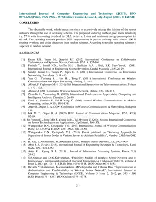 International Journal of Computer Engineering and Technology (IJCET), ISSN
0976-6367(Print), ISSN 0976 – 6375(Online) Volume 4, Issue 4, July-August (2013), © IAEME
281
CONCLUSION
The obtainable work, which impact on sinks to extensively enlarge the lifetime of the sensor
network through the use of sectoring scheme. The proposed sectoring method gives more reliability
i.e. 57 % with less routing overhead i.e. 31.7, delay i.e. 1.4ms and minimum energy consumption i.e.
69 mJ. The sectoring scheme provides 50% improvement in packet delivery ratio, almost 100 %
routing overhead and delay decreases than random scheme. According to results sectoring scheme is
superior to random scheme.
REFERENCES
[1] Enam R.N., Imam M., Qureshi R.I. (2012) International Conference on Collaboration
Technologies and Systems, Denver, Colorado, USA, 4, 157-163.
[2] Farizah Y., Ismail N.N., Ariffin S.H. , Shahidan A.A. , Fisal, S.K. Syed-Yusof, (2011)
International Journal of Engineering Science Invention, Skudai, Malaysia , 2(5), 26-29.
[3] Sandip Kumar C., Tumpa P., Sipra D. B. (2011) International Conference on Information
Networking, Barcelona , 3, 58 - 63.
[4] Yan G. , Yucheng S. , Han H. , Tong Y. (2011) International Conference on Wireless
Communications and Signal Processing, Nanjing, 2, 1 – 6.
[5] Akbari, F, Yaghmaee M.H. (2010) fifth International Symposium on Telecommunications, Tehran,
1, 470 – 475.
[6] Ahmed A. (2011) Journal of Wireless Sensor Network, Online, 3(3), 106-113.
[7] Zhan-Bo S., Yuan-ming W. (2009) International Conference on Apperceiving Computing and
Intelligence Analysis, Chengdu, 3, 26-30.
[8] Sunil K., Zhenhua F., Fei H.,Yang X. (2009) Journal Wireless Communications & Mobile
Computing, online, 9(10), 1301-1311.
[9] Alper B., Ozgur B. A. (2009) Conference on Wireless Communications & Networking, Budapest,
1-6.
[10] Isik M. T., Ozgur B. A. (2009) IEEE Journal of Communications Magazine, USA, 47(8),
92-99.
[11] Jin-Young C. , Sung-Min J., Young-Ju H., Tai-Myoung C. (2008) Second International Conference
on Sensor Technologies and Applications, Cap Esterel, 366- 371.
[12] Wategaonkar D.N., Deshpande V.S. (2013) International Journal of Wireless Communication,
ISSN: 2231-3559 & E-ISSN: 2231-3567, 3(1), 47-50.
[13] Wategaonkar D.N., Deshpande V.S. (2013), Patent published on “Sectoring Approach for
Separation of Sensor Nodes in Various Sectors to Achieve Reliability”, Number: 231/Mum/2013
A.
[14] H. Rad, B. Abolhassani, M. Abdizadeh (2010), Wireless Sensor Network, 2(12), 905- 909.
[15] Abin J. J., U.Hari (2013), International Journal of Engineering Research & Technology, Tamil
Nadu, 2(5), 1249-1252.
[16] Aries K. , Kyung O. L. (2011) , Journal of Information Processing Systems, Korea, 7(1),
29-42.
[17] S.R.Shankar and Dr.G.Kalivarathan, “Feasibility Studies of Wireless Sensor Network and its
Implications”, International Journal of Electrical Engineering & Technology (IJEET), Volume 4,
Issue 2, 2013, pp. 105 - 111, ISSN Print : 0976-6545, ISSN Online: 0976-6553.
[18] Revathi Venkataraman, K.Sornalakshmi, M.Pushpalatha and T.Rama Rao, “Implementation of
Authentication and Confidentiality in Wireless Sensor Network”, International Journal of
Computer Engineering & Technology (IJCET), Volume 3, Issue 2, 2012, pp. 553 - 560,
ISSN Print: 0976 – 6367, ISSN Online: 0976 – 6375.
 