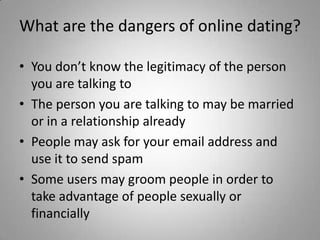 What are the dangers of online dating? You don’t know the legitimacy of the person you are talking toThe person you are talking to may be married or in a relationship alreadyPeople may ask for your email address and use it to send spamSome users may groom people in order to take advantage of people sexually or financially 