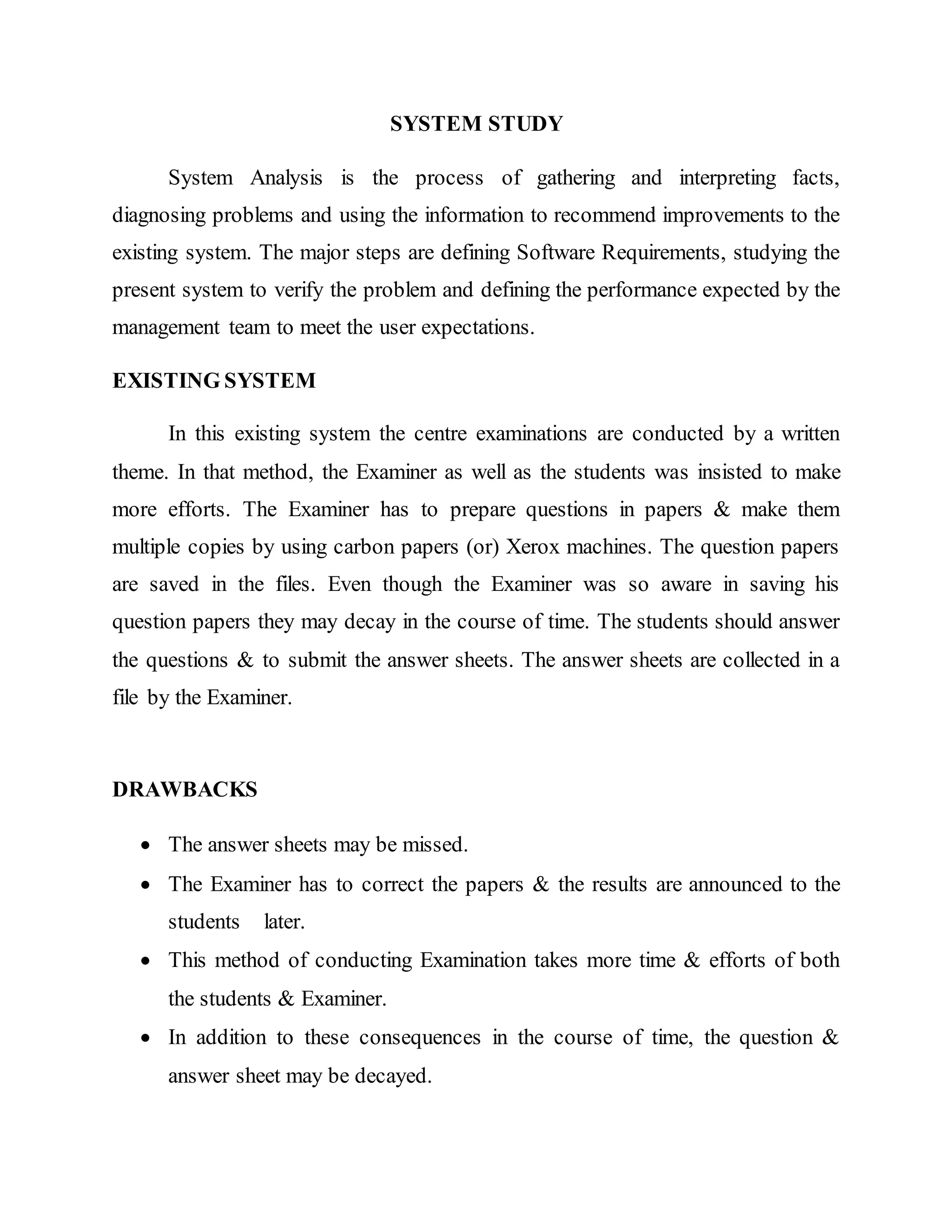 SYSTEM STUDY
System Analysis is the process of gathering and interpreting facts,
diagnosing problems and using the information to recommend improvements to the
existing system. The major steps are defining Software Requirements, studying the
present system to verify the problem and defining the performance expected by the
management team to meet the user expectations.
EXISTING SYSTEM
In this existing system the centre examinations are conducted by a written
theme. In that method, the Examiner as well as the students was insisted to make
more efforts. The Examiner has to prepare questions in papers & make them
multiple copies by using carbon papers (or) Xerox machines. The question papers
are saved in the files. Even though the Examiner was so aware in saving his
question papers they may decay in the course of time. The students should answer
the questions & to submit the answer sheets. The answer sheets are collected in a
file by the Examiner.
DRAWBACKS
 The answer sheets may be missed.
 The Examiner has to correct the papers & the results are announced to the
students later.
 This method of conducting Examination takes more time & efforts of both
the students & Examiner.
 In addition to these consequences in the course of time, the question &
answer sheet may be decayed.
 