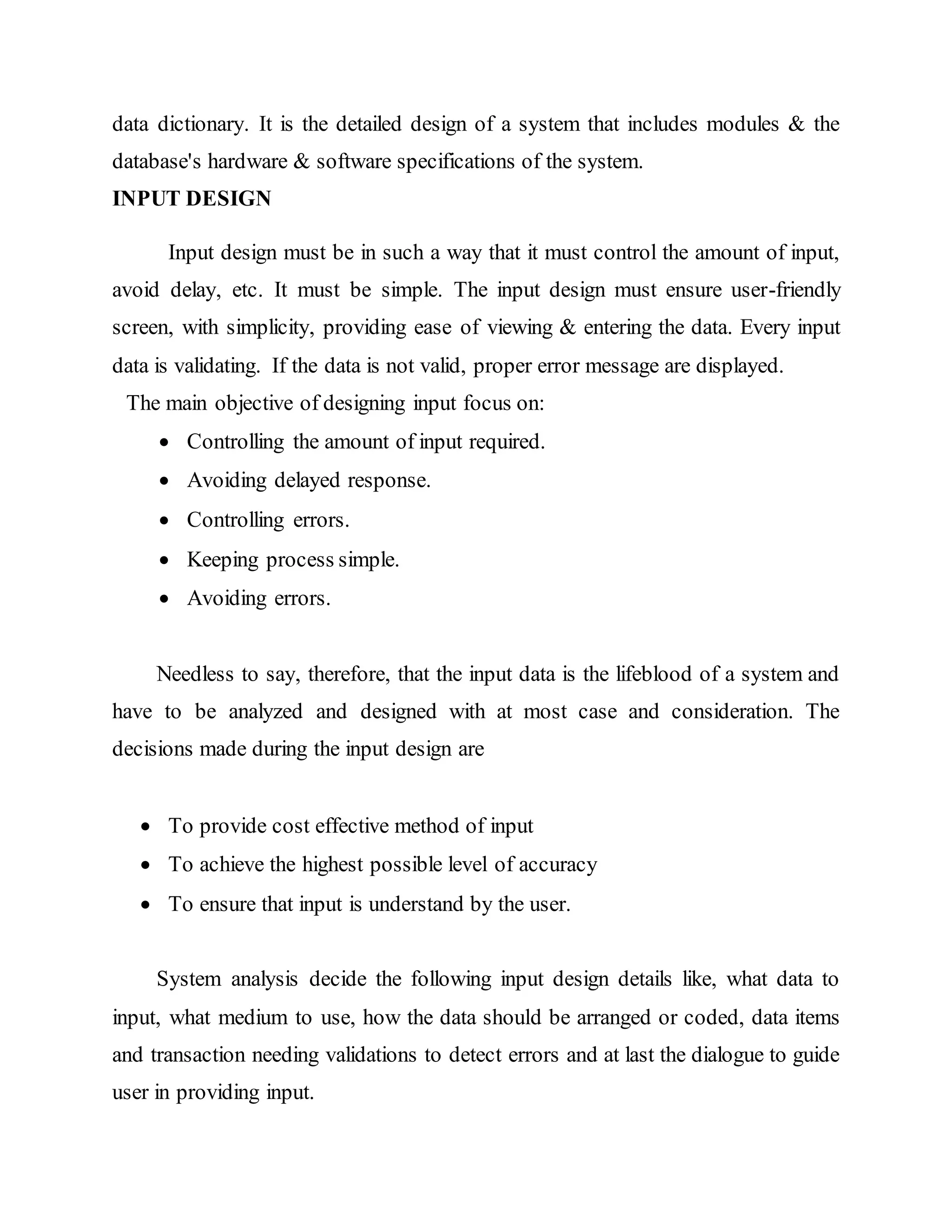 data dictionary. It is the detailed design of a system that includes modules & the
database's hardware & software specifications of the system.
INPUT DESIGN
Input design must be in such a way that it must control the amount of input,
avoid delay, etc. It must be simple. The input design must ensure user-friendly
screen, with simplicity, providing ease of viewing & entering the data. Every input
data is validating. If the data is not valid, proper error message are displayed.
The main objective of designing input focus on:
 Controlling the amount of input required.
 Avoiding delayed response.
 Controlling errors.
 Keeping process simple.
 Avoiding errors.
Needless to say, therefore, that the input data is the lifeblood of a system and
have to be analyzed and designed with at most case and consideration. The
decisions made during the input design are
 To provide cost effective method of input
 To achieve the highest possible level of accuracy
 To ensure that input is understand by the user.
System analysis decide the following input design details like, what data to
input, what medium to use, how the data should be arranged or coded, data items
and transaction needing validations to detect errors and at last the dialogue to guide
user in providing input.
 