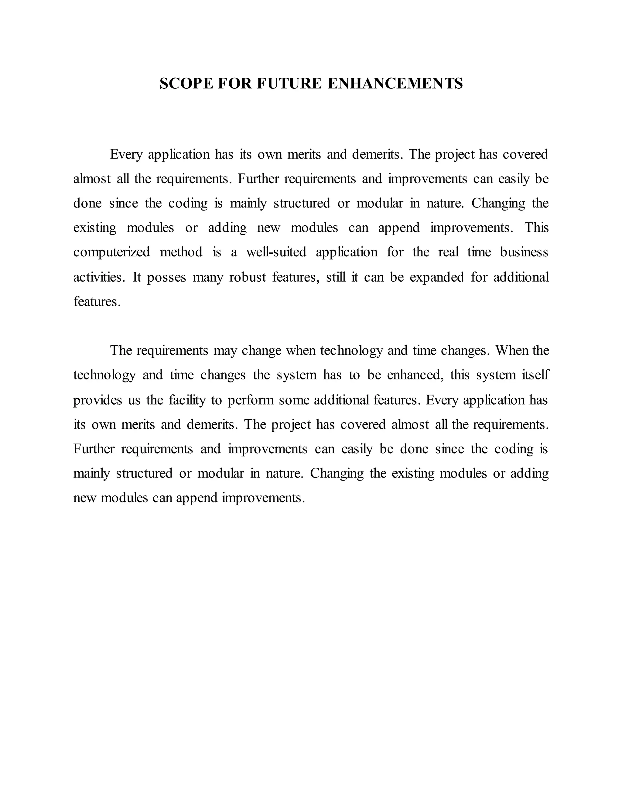 SCOPE FOR FUTURE ENHANCEMENTS
Every application has its own merits and demerits. The project has covered
almost all the requirements. Further requirements and improvements can easily be
done since the coding is mainly structured or modular in nature. Changing the
existing modules or adding new modules can append improvements. This
computerized method is a well-suited application for the real time business
activities. It posses many robust features, still it can be expanded for additional
features.
The requirements may change when technology and time changes. When the
technology and time changes the system has to be enhanced, this system itself
provides us the facility to perform some additional features. Every application has
its own merits and demerits. The project has covered almost all the requirements.
Further requirements and improvements can easily be done since the coding is
mainly structured or modular in nature. Changing the existing modules or adding
new modules can append improvements.
 