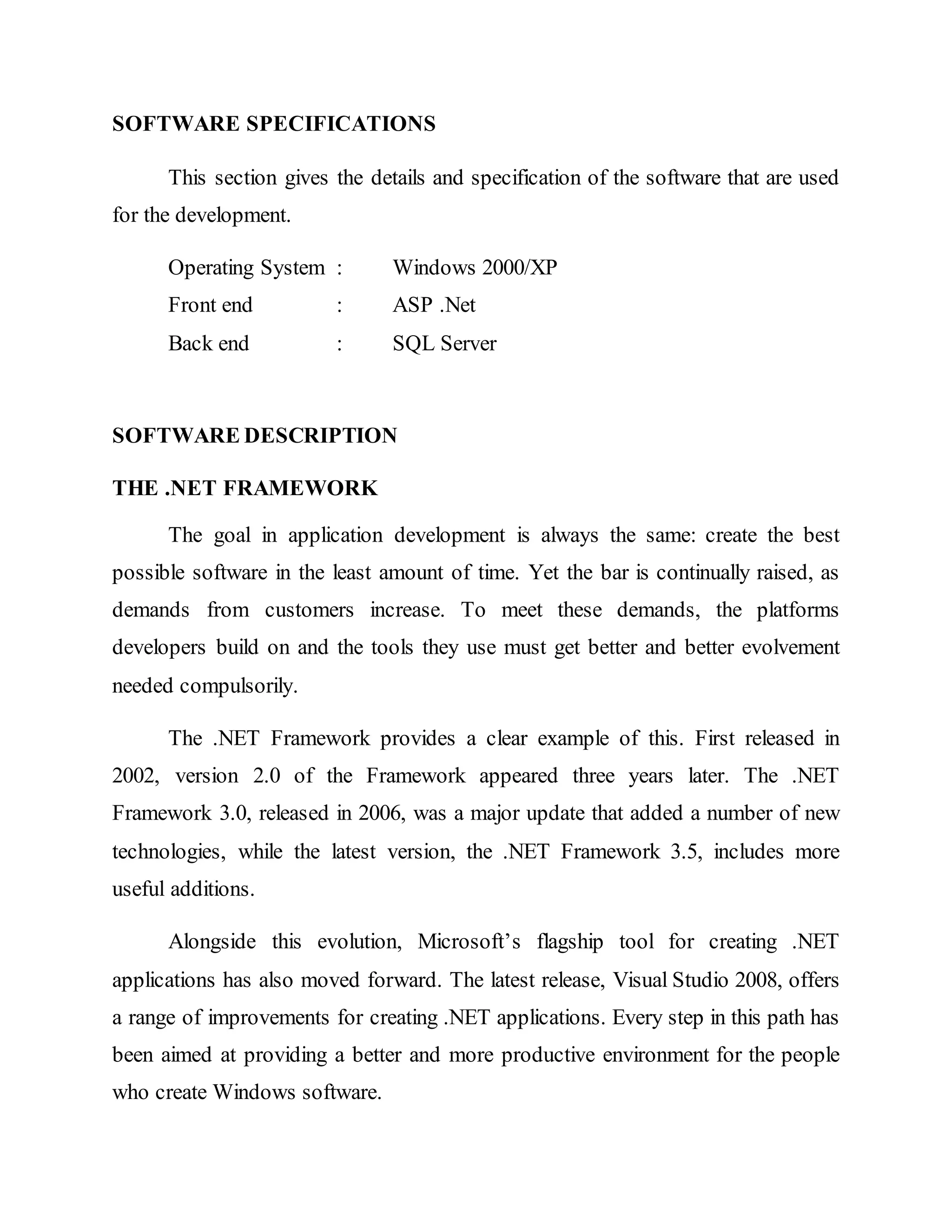SOFTWARE SPECIFICATIONS
This section gives the details and specification of the software that are used
for the development.
Operating System : Windows 2000/XP
Front end : ASP .Net
Back end : SQL Server
SOFTWARE DESCRIPTION
THE .NET FRAMEWORK
The goal in application development is always the same: create the best
possible software in the least amount of time. Yet the bar is continually raised, as
demands from customers increase. To meet these demands, the platforms
developers build on and the tools they use must get better and better evolvement
needed compulsorily.
The .NET Framework provides a clear example of this. First released in
2002, version 2.0 of the Framework appeared three years later. The .NET
Framework 3.0, released in 2006, was a major update that added a number of new
technologies, while the latest version, the .NET Framework 3.5, includes more
useful additions.
Alongside this evolution, Microsoft’s flagship tool for creating .NET
applications has also moved forward. The latest release, Visual Studio 2008, offers
a range of improvements for creating .NET applications. Every step in this path has
been aimed at providing a better and more productive environment for the people
who create Windows software.
 