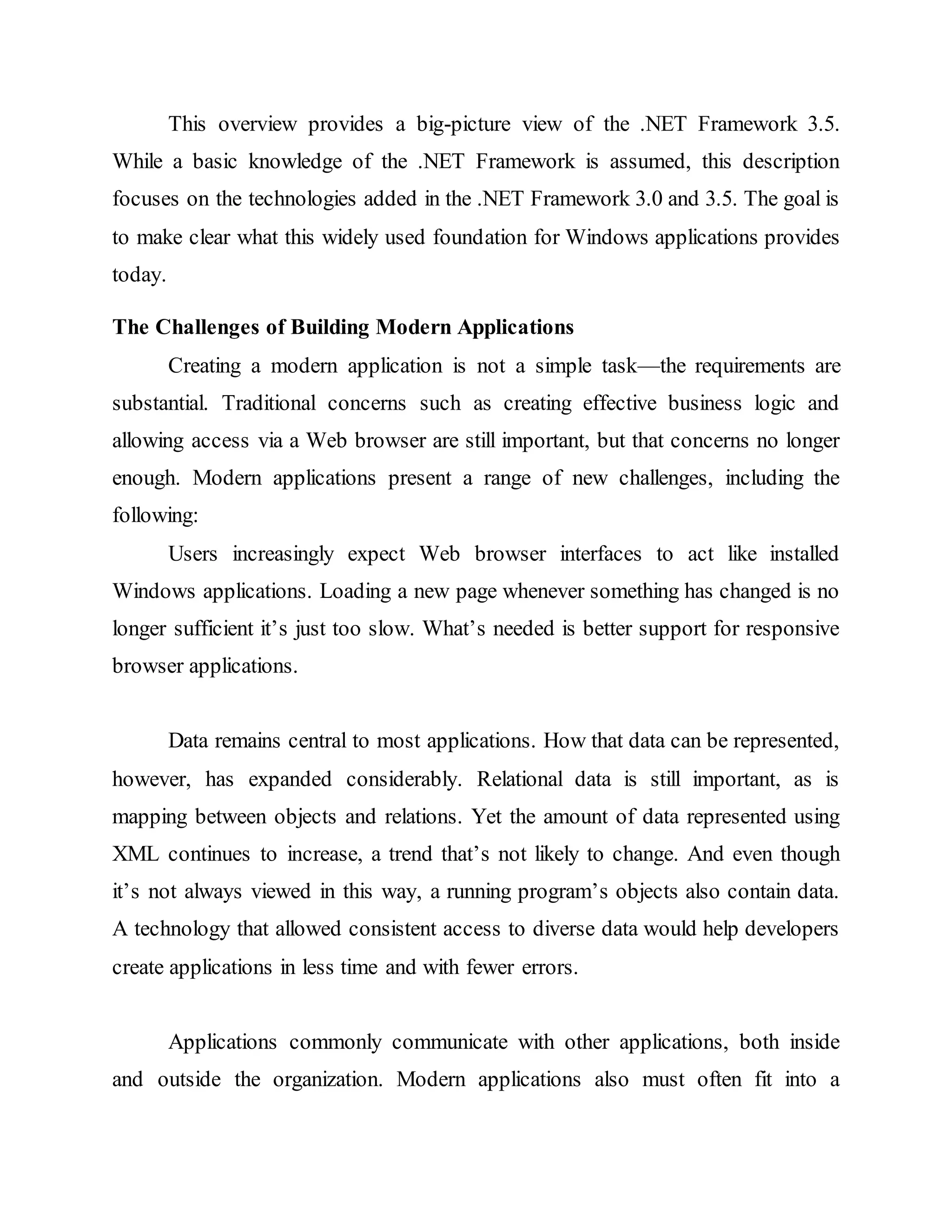 This overview provides a big-picture view of the .NET Framework 3.5.
While a basic knowledge of the .NET Framework is assumed, this description
focuses on the technologies added in the .NET Framework 3.0 and 3.5. The goal is
to make clear what this widely used foundation for Windows applications provides
today.
The Challenges of Building Modern Applications
Creating a modern application is not a simple task—the requirements are
substantial. Traditional concerns such as creating effective business logic and
allowing access via a Web browser are still important, but that concerns no longer
enough. Modern applications present a range of new challenges, including the
following:
Users increasingly expect Web browser interfaces to act like installed
Windows applications. Loading a new page whenever something has changed is no
longer sufficient it’s just too slow. What’s needed is better support for responsive
browser applications.
Data remains central to most applications. How that data can be represented,
however, has expanded considerably. Relational data is still important, as is
mapping between objects and relations. Yet the amount of data represented using
XML continues to increase, a trend that’s not likely to change. And even though
it’s not always viewed in this way, a running program’s objects also contain data.
A technology that allowed consistent access to diverse data would help developers
create applications in less time and with fewer errors.
Applications commonly communicate with other applications, both inside
and outside the organization. Modern applications also must often fit into a
 