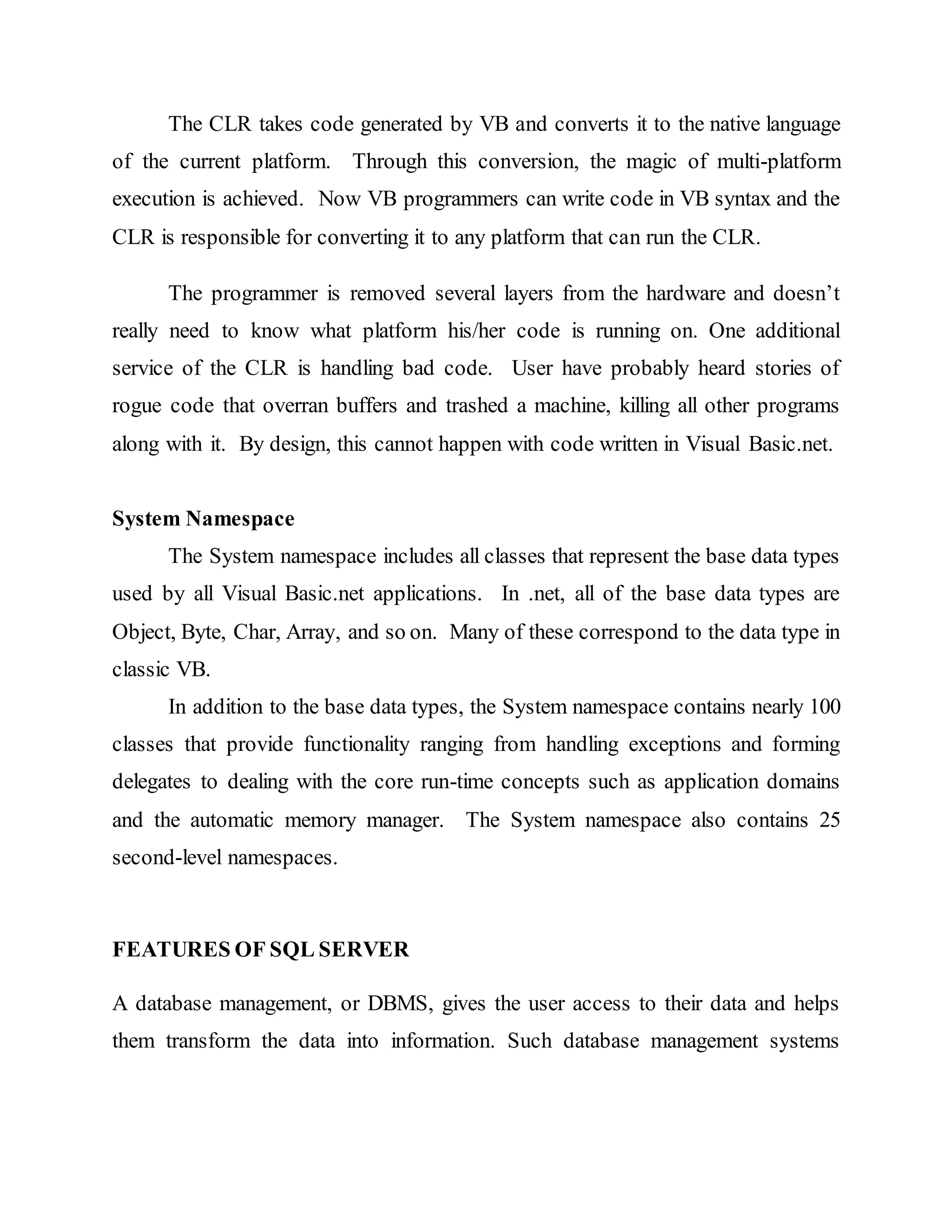 The CLR takes code generated by VB and converts it to the native language
of the current platform. Through this conversion, the magic of multi-platform
execution is achieved. Now VB programmers can write code in VB syntax and the
CLR is responsible for converting it to any platform that can run the CLR.
The programmer is removed several layers from the hardware and doesn’t
really need to know what platform his/her code is running on. One additional
service of the CLR is handling bad code. User have probably heard stories of
rogue code that overran buffers and trashed a machine, killing all other programs
along with it. By design, this cannot happen with code written in Visual Basic.net.
System Namespace
The System namespace includes all classes that represent the base data types
used by all Visual Basic.net applications. In .net, all of the base data types are
Object, Byte, Char, Array, and so on. Many of these correspond to the data type in
classic VB.
In addition to the base data types, the System namespace contains nearly 100
classes that provide functionality ranging from handling exceptions and forming
delegates to dealing with the core run-time concepts such as application domains
and the automatic memory manager. The System namespace also contains 25
second-level namespaces.
FEATURES OF SQL SERVER
A database management, or DBMS, gives the user access to their data and helps
them transform the data into information. Such database management systems
 