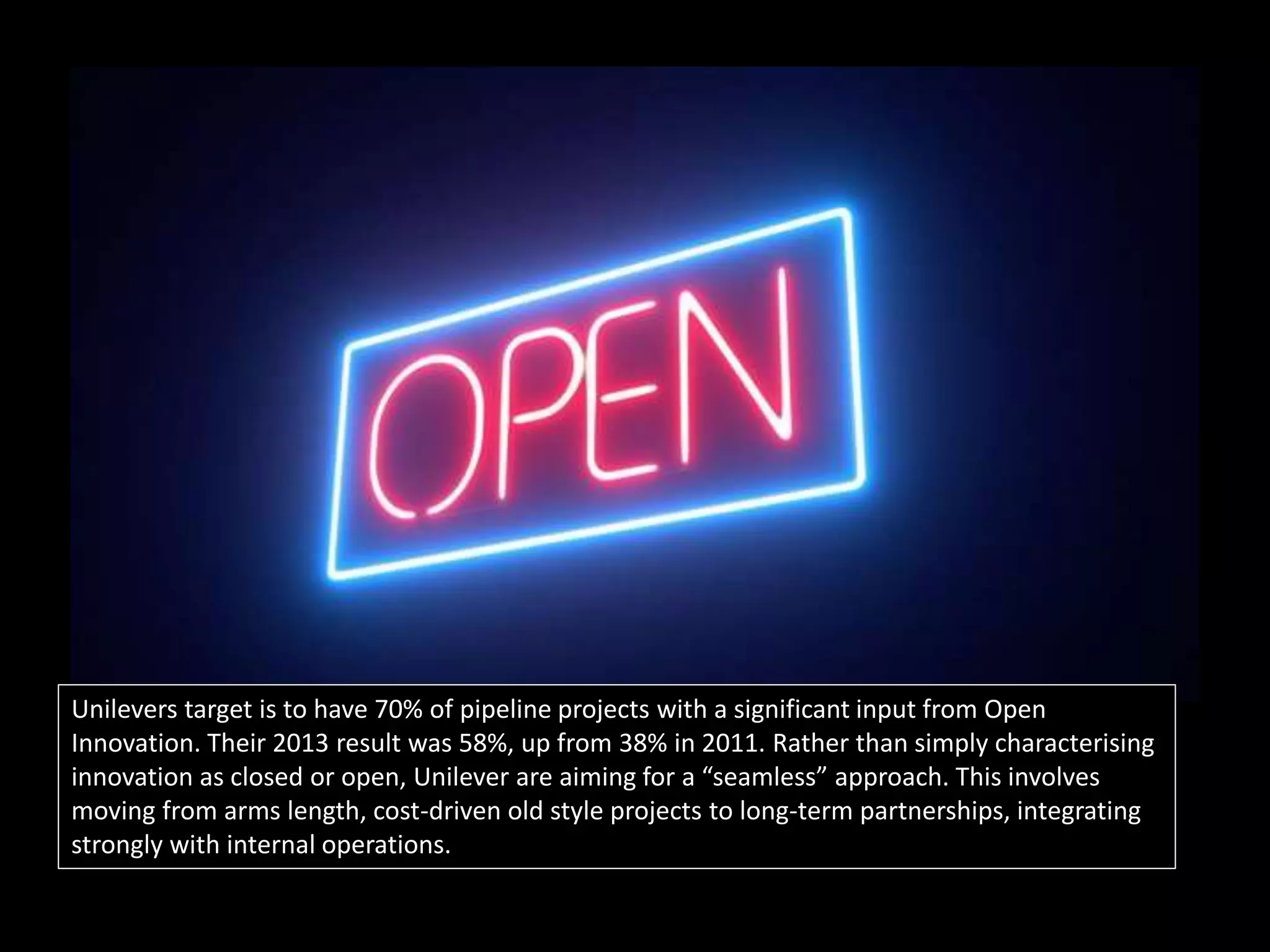 Then what?
Unilevers target is to have 70% of pipeline projects with a significant input from Open
Innovation. Their 2013 result was 58%, up from 38% in 2011. Rather than simply characterising
innovation as closed or open, Unilever are aiming for a “seamless” approach. This involves
moving from arms length, cost-driven old style projects to long-term partnerships, integrating
strongly with internal operations.
 