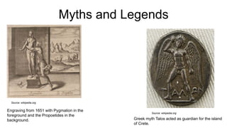 Myths and Legends
Source: wikipedia.org
Greek myth Talos acted as guardian for the island
of Crete.
Engraving from 1651 with Pygmalion in the
foreground and the Propoetides in the
background.
Source: wikipedia.org
 