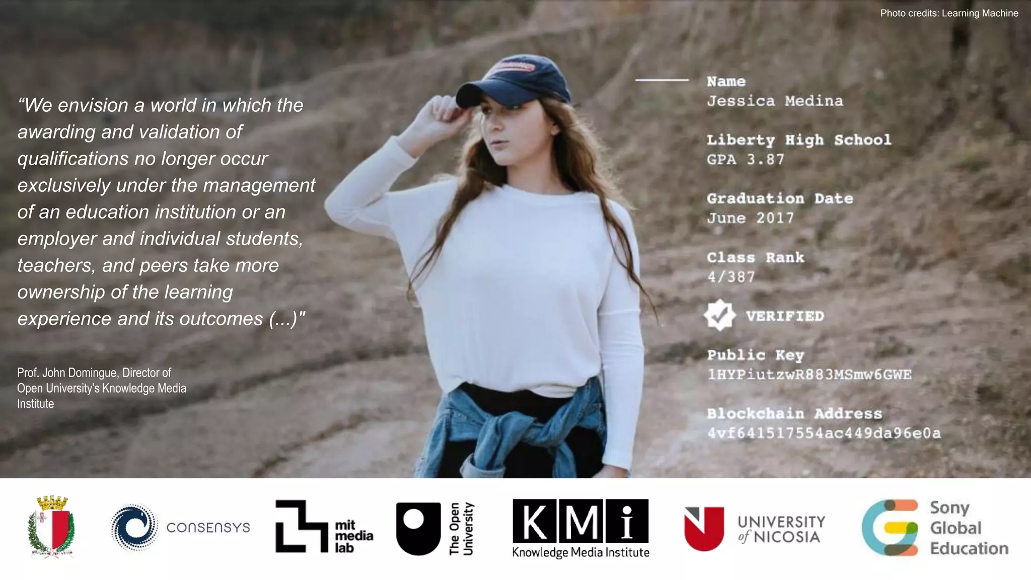 Photo credits: Learning Machine
“We envision a world in which the
awarding and validation of
qualifications no longer occur
exclusively under the management
of an education institution or an
employer and individual students,
teachers, and peers take more
ownership of the learning
experience and its outcomes (...)"
Prof. John Domingue, Director of
Open University’s Knowledge Media
Institute
 