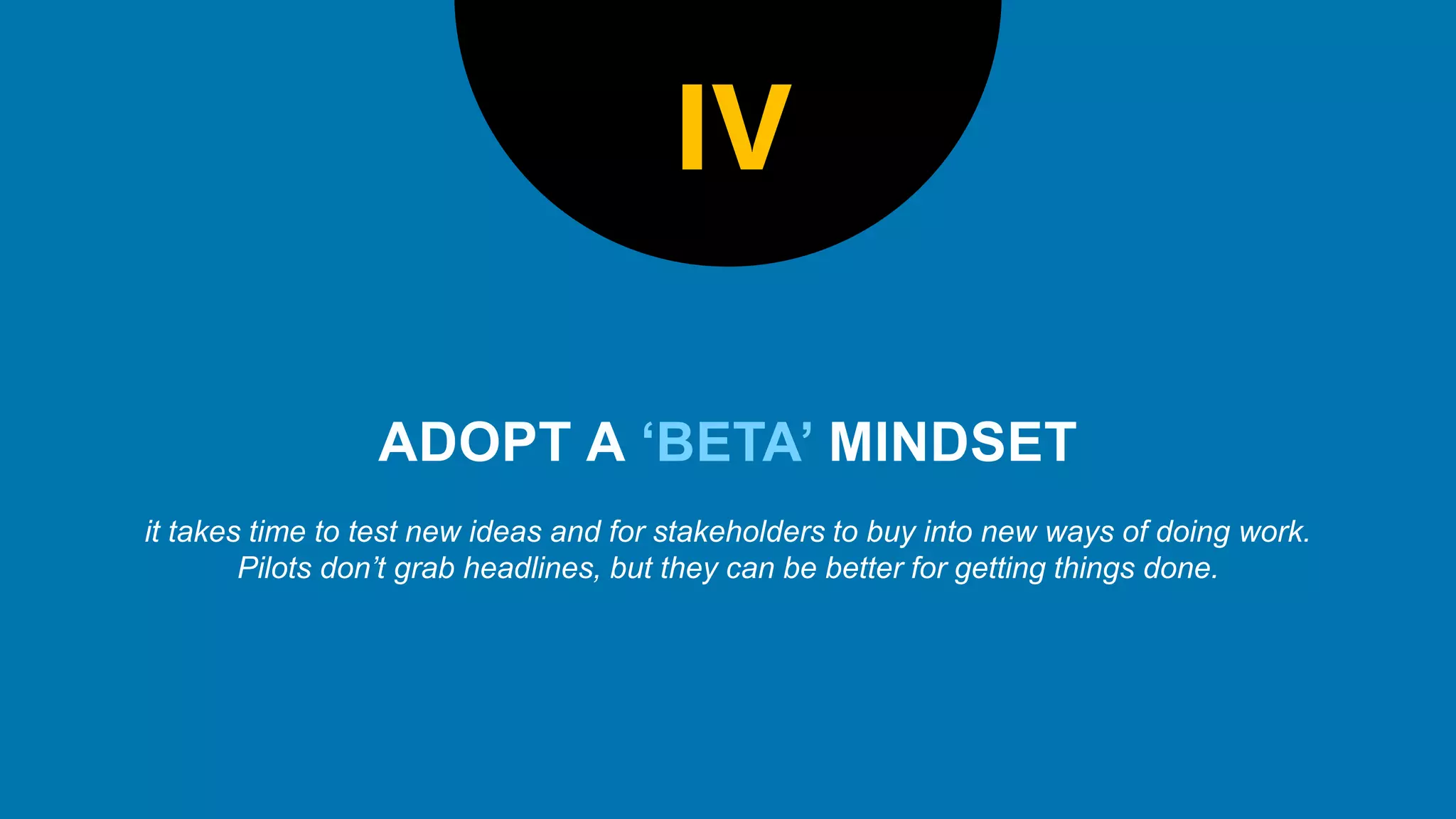 ‘BETA’
it takes time to test new ideas and for stakeholders to buy into new ways of doing work.
Pilots don’t grab headlines, but they can be better for getting things done.
IV
 