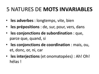 5 NATURES DE MOTS INVARIABLES
• les adverbes : longtemps, vite, bien
• les prépositions : de, sur, pour, vers, dans
• les conjonctions de subordination : que,
parce que, quand, si
• les conjonctions de coordination : mais, ou,
et, donc, or, ni, car
• les interjections (et onomatopées) : Ah! Oh!
hélas !
 
