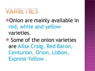 Onion are mainly available in  red, white and yellow  varieties. Some of the onion varieties are  Ailsa Craig, Red Baron, Centurion, Orion, Lisbon, Express Yellow . 