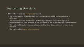 Postponing Decisions
• The best decision is a postponed decision.
• You might later learn certain facts that if you knew in advance might have made a
difference.
• It is possible that you might realize that what you thought necessary at a point in
development is not even required, so you can decide on not having a certain component at all.
• You are forced to make your dependencies modular (and it makes it easy to make them
testable).
• You are forced to depend on abstractions.
 