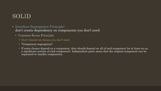 SOLID
• Interface Segregation Principle:
don’t create dependency on components you don’t need
• Common Reuse Principle:
• Don’t depend on classes you don’t need.
• “Component-segregation”
• If some classes depend on a component, they should depend on all of said component (or at least on an
a significant portion of said component). Independent parts mean that the original component can be
separated to smaller components.
 