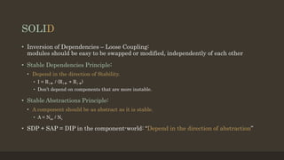 SOLID
• Inversion of Dependencies – Loose Coupling:
modules should be easy to be swapped or modified, independently of each other
• Stable Dependencies Principle:
• Depend in the direction of Stability.
• I = R| / (R| + R|)
• Don’t depend on components that are more instable.
• Stable Abstractions Principle:
• A component should be as abstract as it is stable.
• A = Nac / Nc
• SDP + SAP = DIP in the component-world: “Depend in the direction of abstraction”
 