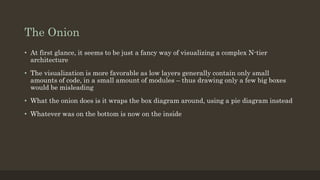 The Onion
• At first glance, it seems to be just a fancy way of visualizing a complex N-tier
architecture
• The visualization is more favorable as low layers generally contain only small
amounts of code, in a small amount of modules – thus drawing only a few big boxes
would be misleading
• What the onion does is it wraps the box diagram around, using a pie diagram instead
• Whatever was on the bottom is now on the inside
 