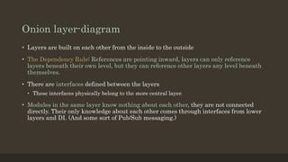 Onion layer-diagram
• Layers are built on each other from the inside to the outside
• The Dependency Rule: References are pointing inward, layers can only reference
layers beneath their own level, but they can reference other layers any level beneath
themselves.
• There are interfaces defined between the layers
• These interfaces physically belong to the more central layer.
• Modules in the same layer know nothing about each other, they are not connected
directly. Their only knowledge about each other comes through interfaces from lower
layers and DI. (And some sort of Pub/Sub messaging.)
 