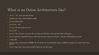 What is an Onion Architecture like?
• Shrek: ... uh... ogres are like onions!
• [holds up an onion, which Donkey sniffs]
• Donkey: They stink?
• Shrek: Yes... No!
• Donkey: Oh, they make you cry?
• Shrek: No!
• Donkey: Oh, you leave 'em out in the sun, they get all brown, start sproutin' little white hairs...
• Shrek: [peels an onion] NO! Layers. Onions have layers. Ogres have layers... You get it? We both have layers.
• [walks off]
• Donkey: Oh, you both have LAYERS. Oh. You know, not everybody like onions. CAKE! Everybody loves cake! Cakes have
layers!
• Shrek: I don't care what everyone likes! Ogres are not like cakes.
 